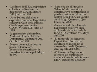 • -Los hijos de E.B.A. exposición
colectiva realizada en la
delegación G.A.M. México
D.F. junio de 1998.
• -Arte, belleza del alma y
expresión humana. Exposición
colectiva. Casa de la cultura
Guadalupe insurgentes
G.A.M. México D.F. julio de
1998
• -la generación del cambio.
Auditorio Josefa Ortíz de
Domínguez. Querétaro Qro.
Octubre de 1998
• Nueva generación de arte
joven en Querétaro.
Exposición colectiva en la
presidencia municipal. Mayo
de 999
• -Participa en el Proyecto
“Menhir” de cerámica y
esmalte, cuya construcción se
puede apreciar en el jardín
central de la F.B.A. en la calle
de Hidalgo Querétaro Qro.
Enero del 2000
• -La semana de la tolerancia.
Exposición colectiva en la
explanada de rectoría de la
U.A.Q. Querétaro Qro. Mayo
del 2000.
• -El rumor de los juguetes.
Exposición colectiva de
escultura en metal. En el
museo de arte de Querétaro
Qro. Agosto del 2000.
• -Vetamantra. Exposición
colectiva de escultura en
madera. Galería de la imagen
F.B.A. Diciembre del 2000
 