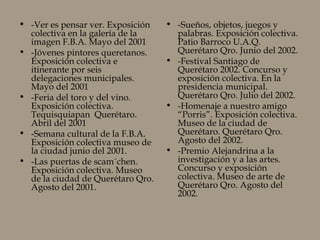 • -Ver es pensar ver. Exposición
colectiva en la galería de la
imagen F.B.A. Mayo del 2001
• -Jóvenes pintores queretanos.
Exposición colectiva e
itinerante por seis
delegaciones municipales.
Mayo del 2001
• -Feria del toro y del vino.
Exposición colectiva.
Tequisquiapan Querétaro.
Abril del 2001
• -Semana cultural de la F.B.A.
Exposición colectiva museo de
la ciudad junio del 2001.
• -Las puertas de scam´chen.
Exposición colectiva. Museo
de la ciudad de Querétaro Qro.
Agosto del 2001.
• -Sueños, objetos, juegos y
palabras. Exposición colectiva.
Patio Barroco U.A.Q.
Querétaro Qro. Junio del 2002.
• -Festival Santiago de
Querétaro 2002. Concurso y
exposición colectiva. En la
presidencia municipal.
Querétaro Qro. Julio del 2002.
• -Homenaje a nuestro amigo
“Porris”. Exposición colectiva.
Museo de la ciudad de
Querétaro. Querétaro Qro.
Agosto del 2002.
• -Premio Alejandrina a la
investigación y a las artes.
Concurso y exposición
colectiva. Museo de arte de
Querétaro Qro. Agosto del
2002.
 
