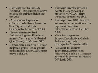 • -Participa en “La toma de
Reforma” Exposición colectiva
en espacio publico diciembre
del 2003
• -Arte sonoro. Exposición
colectiva en la Kunst hause en
San Miguel de allende
Guanajuato. Febrero del 2003.
• -Exposición individual
“Algunos lugares, El paisaje
anímico” en la galería libertad
Querétaro Qro. Mayo el 2003
• -Exposición Colectiva “Paisaje
de paradigmas” En la galería
de las monas León Guanajuato
mayo del 2003.
• -Participa en colectivo, en el
evento F.L.A.M.A. con el
proyecto MACXA. Jalapa
Veracruz, septiembre 2003.
• -Participa en el XXXI festival
internacional cervantino, en la
exposición colectiva
“Desplazamientos” Octubre
2003.
• -Cuestión de genero.
Exposición colectiva. Galería
de las monas. León
Guanajuato. Mayo del 2004.
• -Volverán las oscuras
golondrinas. Exposición
colectiva. Galería de la escuela
nacional de artesanías. México
D.F. junio 2004.
 
