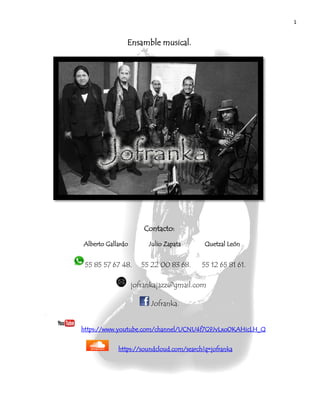 1
Ensamble musical.
Contacto:
Alberto Gallardo Julio Zapata Quetzal León
55 85 57 67 48. 55 22 00 83 68. 55 12 65 81 61.
jofrankajazz@gmail.com
Jofranka.
https://www.youtube.com/channel/UCNU4f7G9JvLxo0KAHicLH_Q
https://soundcloud.com/search?q=jofranka
 