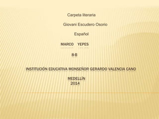 MARCO YEPES
8-B
INSTITUCIÓN EDUCATIVA MONSEÑOR GERARDO VALENCIA CANO
MEDELLÍN
2014
Carpeta literaria
Giovani Escudero Osorio
Español
 