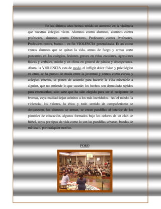 En los últimos años hemos tenido un aumento en la violencia
que nuestros colegios viven. Alumnos contra alumnos, alumnos contra
profesores, alumnos contra Directores, Profesores contra Profesores,
Profesores contra, bueno… en fin VIOLENCIA generalizada. Es así como
vemos alumnos que se quitan la vida, armas de fuego y armas corto
punzantes en los colegios, lesiones graves en riñas escolares, agresiones
físicas y verbales, miedo y un clima en general de pánico y desesperanza.
Ahora, la VIOLENCIA esta de moda, el infligir dolor físico y psicológico
en otros se ha puesto de moda entre la juventud y vemos como cursos y
colegios enteros, se ponen de acuerdo para hacerle la vida miserable a
alguien, que no entiende lo que sucede; los hechos son demasiado rápidos
para entenderlos; sólo sabe que ha sido elegido para ser el recipiente de
bromas, cuya maldad dejan atónitos a los más incrédulos. Así el miedo, la
violencia, los valores, la ética y todo sentido de compañerismo se
desvanecen, los alumnos se arman, se crean pandillas al interior de los
planteles de educación, algunos formados bajo los colores de un club de
fútbol, otros por tipos de vida como lo son las pandillas urbanas, bandas de
música o, por cualquier motivo.
FORO
 