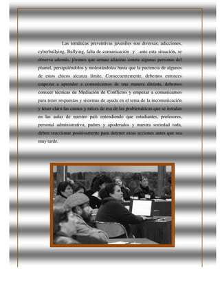 Las temáticas pre
cyberbullying, Bullying, falta de comunicación
observa además, jóvenes que arman alianzas con
plantel, persiguiéndolos y molestándolos hasta que la paciencia de algunos
de estos chicos alcanza límite
empezar a aprender a comunicarnos de una manera distinta, debemos
conocer técnicas de Mediación de Conflictos y empezar a comunicarnos
para tener respuestas y sistemas de ayuda
y tener claro las causas y
en las aulas de nuestro país
personal administrativo, padres y apoderados y nuestra sociedad t
deben reaccionar positivamente
muy tarde.
Las temáticas preventivas juveniles son diversas; adicciones,
, falta de comunicación y ante esta situación
observa además, jóvenes que arman alianzas contra algunas personas del
, persiguiéndolos y molestándolos hasta que la paciencia de algunos
de estos chicos alcanza límite. Consecuentemente, debemos entonces
empezar a aprender a comunicarnos de una manera distinta, debemos
conocer técnicas de Mediación de Conflictos y empezar a comunicarnos
para tener respuestas y sistemas de ayuda en el tema de la incomunicación
causas y raíces de esa de las problemáticas que se
en las aulas de nuestro país entendiendo que estudiantes, profesores,
personal administrativo, padres y apoderados y nuestra sociedad t
positivamente para detener estas acciones antes que sea
adicciones,
nte esta situación, se
tra algunas personas del
, persiguiéndolos y molestándolos hasta que la paciencia de algunos
debemos entonces
empezar a aprender a comunicarnos de una manera distinta, debemos
conocer técnicas de Mediación de Conflictos y empezar a comunicarnos
en el tema de la incomunicación
que se instalan
estudiantes, profesores,
personal administrativo, padres y apoderados y nuestra sociedad toda,
para detener estas acciones antes que sea
 