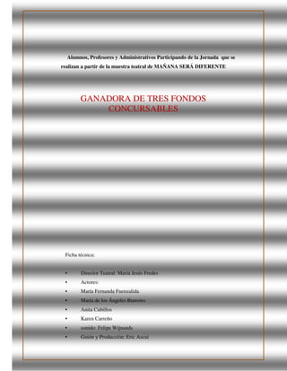 Alumnos, Profesores y Administrativos Participando de la Jornada que se
realizan a partir de la muestra teatral de MAÑANA SERÁ DIFERENTE
GANADORA DE TRES FONDOS
CONCURSABLES
Ficha técnica:
• Director Teatral: María Jesús Fredes
• Actores:
• María Fernanda Fuenzalida
• María de los Ángeles Burrows
• Anita Cubillos
• Karen Carreño
• sonido: Felipe Wijnands
• Guión y Producción: Eric Ascui
 