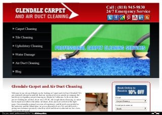 Call :: ((881188)) 994455--99883300 
2244//77 EEmmeerrggeennccyy SSeerrvviiccee 
Glendale Carpet and Air Duct Cleaning 
Welcome to our site and thank you for looking at Carpet and Air Duct Glendale! We 
are extremely pleased to publish that our customers have named our company the 
best there is regarding carpet cleaning in Glendale, California. In the event that 
you are looking for air duct, dryer vent, HVAC, tile or upholstery cleaning, or water 
harm repair and other restoration solutions, then you have arrived at the right 
page. Our astounding group has years of experience, and thus it has provided us 
the notoriety and the admiration we are so pleased to have. We arrived here by 
giving our customers precisely what they need and deserve; admiration, low costs, 
and magnificent work. 
I Need: 
Carpet Cleaning 
I want you to come at: 
Month 
Do you need professional PDFs? Try PDFmyURL! 
 