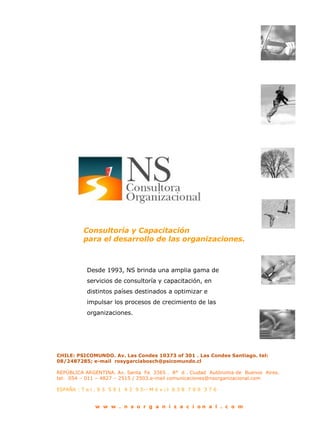 Consultoría y Capacitación para el desarrollo de las organizaciones. Desde 1993, NS brinda una amplia gama de servicios de consultoría y capacitación, en distintos países destinados a optimizar e impulsar los procesos de crecimiento de las organizaciones. CHILE: PSICOMUNDO. Av. Las Condes 10373 of 301 . Las Condes Santiago. tel: 08/2487285; e-mail  rosygarciabosch@psicomundo.cl   REPÚBLICA ARGENTINA. Av. Santa  Fe  3365 .  8°  d . Ciudad  Autónoma de  Buenos  Aires. tel:  054 – 011 – 4827 – 2515 / 2503.e-mail comunicaciones@nsorganizacional.com  ESPAÑA : T e l . 9 5  5 9 1  4 3  9 5-- M ó v i l  6 3 8  7 0 9  3 7 6 w  w  w  .  n  s  o  r  g  a  n  i  z  a  c  i  o n  a  l  .  c  o  m  