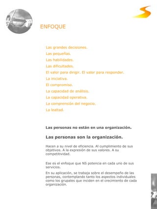 Las grandes decisiones. Las pequeñas. Las habilidades.  Las dificultades. El valor para dirigir. El valor para responder. La iniciativa. El compromiso. La capacidad de análisis. La capacidad operativa. La comprensión del negocio. La lealtad. Las personas no están en una organización . Las personas son la organización. Hacen a su nivel de eficiencia. Al cumplimiento de sus objetivos. A la expresión de sus valores. A su competitividad.  Ese es el enfoque que NS potencia en cada uno de sus servicios.  En su aplicación, se trabaja sobre el desempeño de las personas, contemplando tanto los aspectos individuales como los grupales que inciden en el crecimiento de cada organización. ENFOQUE 