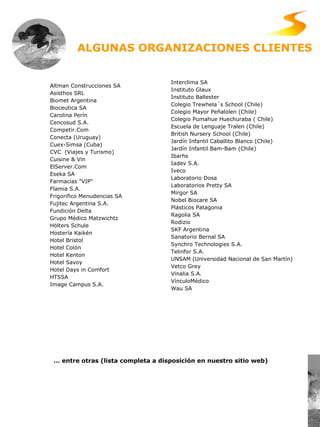 Altman Construcciones SA Asisthos SRL Biomet Argentina  Bioceutica SA Carolina Perín Cencosud S.A. Competir.Com  Conecta (Uruguay)  Cuex-Simsa (Cuba) CVC  (Viajes y Turismo) Cuisine & Vin ElServer.Com  Eseka SA Farmacias "VIP"  Flamia S.A. Frigorifico Menudencias SA Fujitec Argentina S.A.  Fundición Delta  Grupo Médico Matzwichtz Hölters Schule  Hostería Kaikén  Hotel Bristol  Hotel Colón  Hotel Kenton Hotel Savoy Hotel Days in Comfort HTSSA Image Campus S.A.  Interclima SA Instituto Glaux  Instituto Ballester   Colegio Trewhela´s School (Chile) Colegio Mayor Peñalolen (Chile) Colegio Pumahue Huechuraba ( Chile) Escuela de Lenguaje Tralen (Chile) British Nursery School (Chile) Jardín Infantil Caballito Blanco (Chile) Jardín Infantil Bam-Bam (Chile) Ibarhs Iadev S.A. Iveco  Laboratorio Dosa Laboratorios Pretty SA  Mirgor SA  Nobel Biocare SA Plásticos Patagonia Ragolia SA Rodizio  SKF Argentina  Sanatorio Bernal SA Synchro Technologies S.A.  Telinfor S.A.  U NSAM ( Universidad  Nacional  de San Martín ) Vetco Grey  Vinalia S.A.  VínculoMédico Wau SA   ALGUNAS ORGANIZACIONES CLIENTES  …  entre otras (lista completa a disposición en nuestro sitio web)   