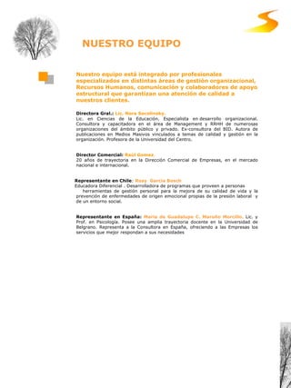 Nuestro equipo está integrado por profesionales especializados en distintas áreas de gestión organizacional, Recursos Humanos, comunicación y colaboradores de apoyo estructural que garantizan una atención de calidad a nuestros clientes. Directora Gral.:  Lic. Nora Socolinsky. Lic. en Ciencias de la Educación. Especialista en desarrollo organizacional. Consultora y capacitadora en el área de Management y RRHH de numerosas organizaciones del ámbito  público y  privado .  Ex-consultora del BID. Autora de publicaciones en Medios Masivos vinculados a temas de calidad y gestión  en la organización . Profesora de la Universidad del Centro.   Director Comercial:  Raúl Gomez .  20 años de trayectoria en la Dirección Comercial de Empresas, en el mercado nacional e internacional.  Representante en Chile :  Rosy  G arcía Bosch Educadora Diferencial . Desarrolladora de programas que proveen a personas herramientas de gestión personal para la mejora de su calidad de vida y la prevención de enfermedades de origen emocional propias de la presión laboral  y de un entorno social.  Representante en España:   María de Guadalupe C. Maroño Morcillo .   Lic. y Prof. en Psicología. Posee una amplia trayectoria docente en la Universidad de Belgrano. Representa a la Consultora en España, ofreciendo a las Empresas los servicios que mejor respondan a sus necesidades NUESTRO EQUIPO 
