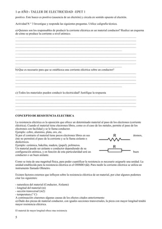 1 er AÑO - TALLER DE ELECTRICIDAD –EPET 1 
positivo. Este hueco es positivo (ausencia de un electrón) y circula en sentido opuesto al electrón. 
Actividad N ° 3 Investigue y responda las siguientes preguntas. Utilice caligrafía técnica. 
a)-Quienes son los responsables de producir la corriente eléctrica en un material conductor? Realice un esquema 
de cómo se produce la corriente a nivel atómico. 
…..................................................................................................................................................................... 
......................................................................................................................................................................... 
......................................................................................................................................................................... 
......................................................................................................................................................................... 
..................................................................................................................................................... 
…..................................................................................................................................................................... 
......................................................................................................................................................................... 
......................................................................................................................................................................... 
......................................................................................................................................................................... 
..................................................................................................................................................... 
b)-Que es necesario para que se establezca una corriente eléctrica sobre un conductor? 
…..................................................................................................................................................................... 
......................................................................................................................................................................... 
......................................................................................................................................................................... 
......................................................................................................................................................................... 
..................................................................................................................................................... 
c)-Todos los materiales pueden conducir la electricidad? Justifique la respuesta 
…..................................................................................................................................................................... 
......................................................................................................................................................................... 
......................................................................................................................................................................... 
......................................................................................................................................................................... 
..................................................................................................................................................... 
CONCEPTO DE RESISTENCIA ELECTRICA 
La resistencia eléctrica es la oposición que ofrece un determinado material al paso de los electrones (corriente 
eléctrica). Cuando el material tiene electrones libres, como es el caso de los metales, permite el paso de los 
electrones con facilidad y se le llama conductor. 
Ejemplo: cobre, aluminio, plata, oro, etc. 
Si por el contrario el material tiene pocos electrones libres en sus átomos, 
éste no permitirá el paso de la corriente y se le llama aislante o 
dieléctricos. 
Ejemplo: cerámica, bakelita, madera, (papel), polímeros. 
Un material puede ser aislante o conductor dependiendo de su 
configuración atómica, y en función de esta particularidad será un buen 
conductor o un buen aislante. 
Como se trata de una magnitud física, para poder cuantificar la resistencia es necesario asignarle una unidad. La 
unidad establecida para la resistencia eléctrica es el OHMIO (Ω). Para medir la corriente eléctrica se utiliza un 
instrumento llamado Ohmetro. 
Existen factores externos que influyen sobre la resistencia eléctrica de un material, por citar algunos podemos 
citar los siguientes: 
- naturaleza del material (Conductor, Aislante) 
- longitud del material (m) 
- sección transversal (m2) 
- temperatura (° C) 
A continuación citaremos algunas causas de los efectos citados anteriormente: 
a)-Dado dos piezas de material conductor, con iguales secciones transversales, la pieza con mayor longitud tendrá 
mayor resistencia eléctrica. 
El material de mayor longitud ofrece mas resistencia 
5 
 