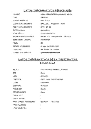 DATOS INFORMATIVOS PERSONALES
NOMBRE : YRMA HERMENEGILDA MAMANI VILCA
D.N.I. : 24707037
CODIGO MODULAR : 1024707037
LUGAR DE NACIMIENTO : CAYLLOMA - AREQUIPA - PERÚ
FECHA DE NACIMIENTO : 1972 – 07- 20
ESPECIALIDAD : Matemática.
Nº DE TÍTULO : 01836 – P – USE - C
FECHA DE INICIO LABORAL : R.D. Nº 3313 con vigencia 06 - 09 - 2002
CONDICIÓN LABORAL : NOMBRADA
NIVEL : II
TIEMPO DE SERVICIO : 11 años, ( al 01-03-2010)
DOMICILIO : Av. Sicuani s/n - Sicuani
COREEO ELECTRÓNICO : yrmamamani@hotmail.com
DATOS INFORMATIVOS DE LA INSTITUCIÓN
EDUCATIVA
I.E. T.A. : “VICTOR RAUL HAYA DE LA TORRE”
DRE : Cusco
UGEL : CANCHIS
DIRECTOR : PROF. SAUL QUISPE CHINO
LUGAR : Occobamba
DISTRITO : Marangani
PROVINCIA : Canchis
DEPARTAMENTO : Cusco
C.M. de la I.E. :
C.M. de la U.G.E.L. :
Nº DE GRADOS Y SECCIONES : De 1º a 5º - 7 secciones
Nº DE ALUMNOS :
Nº DE DOCENTES :
 