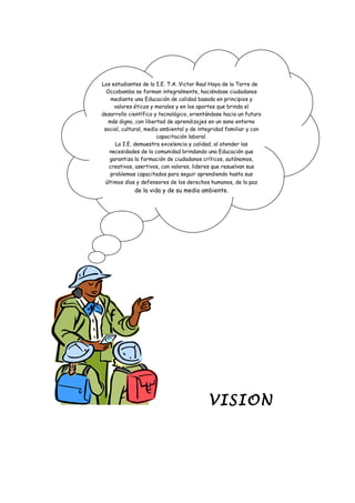 VISION
Los estudiantes de la I.E. T.A. Victor Raul Haya de la Torre de
Occobamba se forman integralmente, haciéndose ciudadanos
mediante una Educación de calidad basada en principios y
valores éticos y morales y en los aportes que brinda el
desarrollo científico y tecnológico, orientándose hacia un futuro
más digno, con libertad de aprendizajes en un sano entorno
social, cultural, medio ambiental y de integridad familiar y con
capacitación laboral.
La I.E. demuestra excelencia y calidad, al atender las
necesidades de la comunidad brindando una Educación que
garantiza la formación de ciudadanos críticos, autónomos,
creativos, asertivos, con valores, lideres que resuelvan sus
problemas capacitados para seguir aprendiendo hasta sus
últimos días y defensores de los derechos humanos, de la paz
de la vida y de su medio ambiente.
 