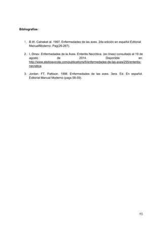 95
Bibliografías:
1. B.W. Calneket al. 1997. Enfermedades de las aves. 2da edición en español Editorial
ManualModerno. Pag(26-267).
2. I, Dinev. Enfermedades de la Aves. Enteritis Necrótica. (en línea) consultado el 19 de
agosto de 2014. Disponible en:
http://www.elsitioavicola.com/publications/6/enfermedades-de-las-aves/255/enteritis-
necratica.
3. Jordan. FT. Pattison. 1998. Enfermedades de las aves. 3era. Ed. En español.
Editorial Manual Moderno (pags 58-59).
 