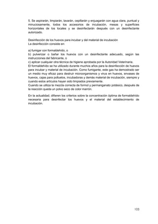 103
5. Se aspirarán, limpiarán, lavarán, cepillarán y enjuagarán con agua clara, puntual y
minuciosamente, todos los accesorios de incubación, mesas y superficies
horizontales de los locales y se desinfectarán después con un desinfectante
autorizado.
Desinfección de los huevos para incubar y del material de incubación
La desinfección consiste en:
a) fumigar con formaldehído, o
b) pulverizar o bañar los huevos con un desinfectante adecuado, según las
instrucciones del fabricante, o
c) aplicar cualquier otra técnica de higiene aprobada por la Autoridad Veterinaria.
El formaldehído se ha utilizado durante muchos años para la desinfección de huevos
para incubar y material de incubación. Como fumigante, este gas ha demostrado ser
un medio muy eficaz para destruir microorganismos y virus en huevos, envases de
huevos, cajas para polluelos, incubadoras y demás material de incubación, siempre y
cuando estos artículos hayan sido limpiados previamente.
Cuando se utiliza la mezcla correcta de formol y permanganato potásico, después de
la reacción queda un polvo seco de color marrón.
En la actualidad, difieren los criterios sobre la concentración óptima de formaldehído
necesaria para desinfectar los huevos y el material del establecimiento de
incubación.
 