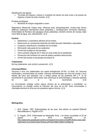 111
Identificación del agente
 Torundas de tráquea y cloaca (o muestras de heces) de aves vivas o de grupos de
órganos y heces de aves muertas. (2,3)
Pruebas serológicas
 Muestras de sangre coagulada o suero.
Diagnóstico diferencial: Cólera aviar, influenza aviar, laringotraqueítis, viruela aviar (forma
diftérica), psitacosis (clamidiosis) (Aves psitácidas ), micoplasmosis, bronquitis infecciosa,
Enfermedad de Pacheco del papagayo (Aves psitácidas), también errores de manejo, tales
como falta de agua, aire, alimentación. (2,3)
Control:
 Aislamiento o cuarentena estrictos de los brotes
 Destrucción en condiciones decentes de todas las aves infectadas y expuestas.
 Limpieza y desinfección completas de los locales
 Eliminación adecuada de los cadáveres
 Control de la plaga en las parvadas
 Vacío sanitario seguido de 21 días sin aves antes de la repoblación
 Prevención del contacto con aves de estatus sanitario desconocido
 Control del acceso a las granjas avícolas(2,3)
Tratamiento:
No hay tratamiento, solo control y prevención. (2,3)
Inmunoprofiláxis:
Vacunas a virus vivo (elaboradas con cepas lentogénicas: B1-B1, La Sota, V4. Vacunas
inactivadas y emulsionadas con aceite. Vacunas recombinantes con virus de viruela o virus
herpes del pavo que expresan uno o ambos genes de las proteínas HN y F. Si se
recomienda la vacunación sobre brote, esto disminuye la sintomatología y lesiones además
de que si se recomienda. (2,3)
La inmunización protege contra signos clínicos de la enfermedad y mortalidad. La
inmunización no protege contra la infección del virus de la EN. Aves inmunizadas e
infectadas eliminan el virus aun sin presentar signos clínicos. (2,3)
Bibliografías:
1. B.W. Calnek. 1997. Enfermedades de las aves. 2da edición en español Editorial
ManualModerno. Pag(561-573).
2. E. Angulo. 2010. Enfermedad de Newcastle Aviar. ( en línea) consultado el 25 de
agosto de 2014. Disponible en.
http://webcache.googleusercontent.com/search?q=cache:LWuX8PJXsAoJ:www.web
veterinaria.com/virbac/news16/aves.pdf+&cd=6&hl=es&ct=clnk&gl=gt.
 