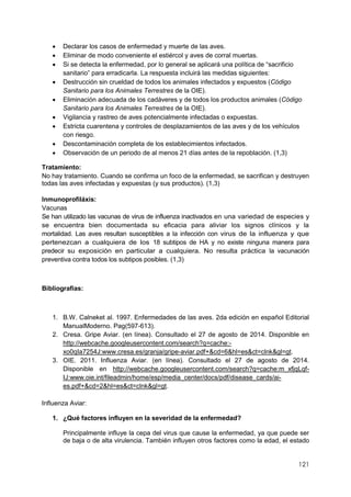 121
 Declarar los casos de enfermedad y muerte de las aves.
 Eliminar de modo conveniente el estiércol y aves de corral muertas.
 Si se detecta la enfermedad, por lo general se aplicará una política de “sacrificio
sanitario” para erradicarla. La respuesta incluirá las medidas siguientes:
 Destrucción sin crueldad de todos los animales infectados y expuestos (Código
Sanitario para los Animales Terrestres de la OIE).
 Eliminación adecuada de los cadáveres y de todos los productos animales (Código
Sanitario para los Animales Terrestres de la OIE).
 Vigilancia y rastreo de aves potencialmente infectadas o expuestas.
 Estricta cuarentena y controles de desplazamientos de las aves y de los vehículos
con riesgo.
 Descontaminación completa de los establecimientos infectados.
 Observación de un periodo de al menos 21 días antes de la repoblación. (1,3)
Tratamiento:
No hay tratamiento. Cuando se confirma un foco de la enfermedad, se sacrifican y destruyen
todas las aves infectadas y expuestas (y sus productos). (1,3)
Inmunoprofiláxis:
Vacunas
Se han utilizado las vacunas de virus de influenza inactivados en una variedad de especies y
se encuentra bien documentada su eficacia para aliviar los signos clínicos y la
mortalidad. Las aves resultan susceptibles a la infección con virus de la influenza y que
pertenezcan a cualquiera de los 18 subtipos de HA y no existe ninguna manera para
predecir su exposición en particular a cualquiera. No resulta práctica la vacunación
preventiva contra todos los subtipos posibles. (1,3)
Bibliografías:
1. B.W. Calneket al. 1997. Enfermedades de las aves. 2da edición en español Editorial
ManualModerno. Pag(597-613).
2. Cresa. Gripe Aviar. (en línea). Consultado el 27 de agosto de 2014. Disponible en
http://webcache.googleusercontent.com/search?q=cache:-
xo0qIa7254J:www.cresa.es/granja/gripe-aviar.pdf+&cd=6&hl=es&ct=clnk&gl=gt.
3. OIE. 2011. Influenza Aviar. (en línea). Consultado el 27 de agosto de 2014.
Disponible en http://webcache.googleusercontent.com/search?q=cache:m_xfjqLqf-
IJ:www.oie.int/fileadmin/home/esp/media_center/docs/pdf/disease_cards/ai-
es.pdf+&cd=2&hl=es&ct=clnk&gl=gt.
Influenza Aviar:
1. ¿Qué factores influyen en la severidad de la enfermedad?
Principalmente influye la cepa del virus que cause la enfermedad, ya que puede ser
de baja o de alta virulencia. También influyen otros factores como la edad, el estado
 