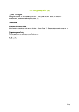 124
V3. Laringotraqueítis (LT)
Agente Etiológico:
El agente causal es el Gallid Herpesvirus 1 (GH-1)14 un virus DNA, de la familia
Herpesvirus, subfamilia Alfaherpesviridae. (3)
Sinónimos:
Distribución Geográfica:
Distribución mundial, presente en México y Costa Rica. En Guatemala no está presente (3)
Especies que afecta:
Pollos, gallinas ponedoras, reproductoras. (3)
Patogenia:
 