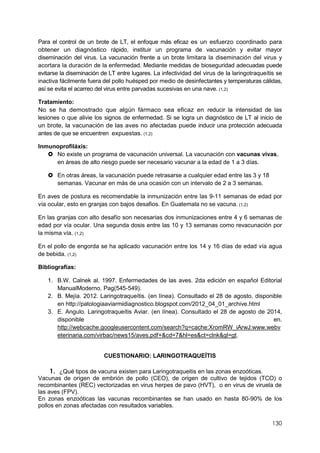 130
Para el control de un brote de LT, el enfoque más eficaz es un esfuerzo coordinado para
obtener un diagnóstico rápido, instituir un programa de vacunación y evitar mayor
diseminación del virus. La vacunación frente a un brote limitara la diseminación del virus y
acortara la duración de la enfermedad. Mediante medidas de bioseguridad adecuadas puede
evitarse la diseminación de LT entre lugares. La infectividad del virus de la laringotraqueítis se
inactiva fácilmente fuera del pollo huésped por medio de desinfectantes y temperaturas cálidas,
así se evita el acarreo del virus entre parvadas sucesivas en una nave. (1,2)
Tratamiento:
No se ha demostrado que algún fármaco sea eficaz en reducir la intensidad de las
lesiones o que alivie los signos de enfermedad. Si se logra un diagnóstico de LT al inicio de
un brote, la vacunación de las aves no afectadas puede inducir una protección adecuada
antes de que se encuentren expuestas. (1,2)
Inmunoprofiláxis:
 No existe un programa de vacunación universal. La vacunación con vacunas vivas,
en áreas de alto riesgo puede ser necesario vacunar a la edad de 1 a 3 días.
 En otras áreas, la vacunación puede retrasarse a cualquier edad entre las 3 y 18
semanas. Vacunar en más de una ocasión con un intervalo de 2 a 3 semanas.
En aves de postura es recomendable la inmunización entre las 9-11 semanas de edad por
vía ocular, esto en granjas con bajos desafios. En Guatemala no se vacuna. (1,2)
En las granjas con alto desafío son necesarias dos inmunizaciones entre 4 y 6 semanas de
edad por vía ocular. Una segunda dosis entre las 10 y 13 semanas como revacunación por
la misma vía. (1,2)
En el pollo de engorda se ha aplicado vacunación entre los 14 y 16 días de edad vía agua
de bebida. (1,2)
Bibliografías:
1. B.W. Calnek al. 1997. Enfermedades de las aves. 2da edición en español Editorial
ManualModerno. Pag(545-549).
2. B. Mejía. 2012. Laringotraqueítis. (en línea). Consultado el 28 de agosto, disponible
en http://patologiaaviarmidiagnostico.blogspot.com/2012_04_01_archive.html
3. E. Angulo. Laringotraqueítis Aviar. (en línea). Consultado el 28 de agosto de 2014,
disponible en.
http://webcache.googleusercontent.com/search?q=cache:XromRW_iArwJ:www.webv
eterinaria.com/virbac/news15/aves.pdf+&cd=7&hl=es&ct=clnk&gl=gt.
CUESTIONARIO: LARINGOTRAQUEÍTIS
1. ¿Qué tipos de vacuna existen para Laringotraqueitis en las zonas enzoóticas.
Vacunas de origen de embrión de pollo (CEO), de origen de cultivo de tejidos (TCO) o
recombinantes (REC) vectorizadas en virus herpes de pavo (HVT), o en virus de viruela de
las aves (FPV).
En zonas enzoóticas las vacunas recombinantes se han usado en hasta 80-90% de los
pollos en zonas afectadas con resultados variables.
 