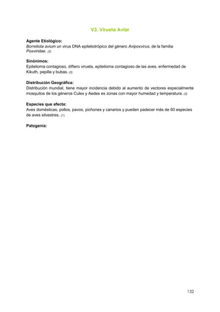 132
V3. Viruela Aviar
Agente Etiológico:
Borreliota avium un virus DNA epiteliotrópico del género Avipoxvirus, de la familia
Poxviridae. (2)
Sinónimos:
Epitelioma contagioso, díftero viruela, epitelioma contagioso de las aves, enfermedad de
Kikuth, pepilla y bubas. (2)
Distribución Geográfica:
Distribución mundial, tiene mayor incidencia debido al aumento de vectores especialmente
mosquitos de los géneros Culex y Aedes es zonas con mayor humedad y temperatura. (2)
Especies que afecta:
Aves domésticas, pollos, pavos, pichones y canarios y pueden padecer más de 60 especies
de aves silvestres. (1)
Patogenia:
 