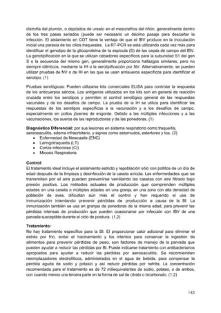 145
distrofia del plumón, o depósitos de ureato en el mesonefros del riñón, generalmente dentro
de los tres pases seriados (puede ser necesario un décimo pasaje para descartar la
infección. El aislamiento en COT tiene la ventaja de que el IBV produce en la inoculación
inicial una paresia de los cilios traqueales. La RT-PCR se está utilizando cada vez más para
identificar el genotipo de la glicoproteína de la espícula (S) de las cepas de campo del IBV.
La genotipificación en la que se utilizan cebadores específicos para la subunidad S1 del gen
S o la secuencia del mismo gen, generalmente proporciona hallazgos similares, pero no
siempre idénticos, mediante la IH o la serotipificación por NV. Alternativamente, se pueden
utilizar pruebas de NV o de IH en las que se usan antisueros específicos para identificar el
serotipo. (1)
Pruebas serológicas: Pueden utilizarse kits comerciales ELISA para controlar la respuesta
de los anticuerpos séricos. Los antígenos utilizados en los kits son en general de reacción
cruzada entre los serotipos y permiten el control serológico general de las respuestas
vacunales y de los desafíos de campo. La prueba de la IH se utiliza para identificar las
respuestas de los serotipos específicos a la vacunación y a los desafíos de campo,
especialmente en pollos jóvenes de engorde. Debido a las múltiples infecciones y a las
vacunaciones, los sueros de las reproductoras y de las ponedoras. (1)
Diagnóstico Diferencial: por sus lesiones en sistema respiratorio como traqueítis,
aereosaculitis, edema infraorbitario, y signos como estornudos, estertores y tos. (3)
 Enfermedad de Newcastle (ENC)
 Laringotraqueitis (LT)
 Coriza infecciosa (CI)
 Micosis Respiratoria
Control:
El tratamiento ideal incluye el aislamiento estricto y repoblación sólo con pollitos de un día de
edad después de la limpieza y desinfección de la caseta avícola. Las enfermedades que se
transmiten por el aire pueden prevenirse ventilando las casetas con aire filtrado bajo
presión positiva. Los métodos actuales de producción que comprenden múltiples
edades en una caseta o múltiples edades en una granja, en una zona con alta densidad de
población de aves, dificultan aún más el control y han requerido el use de
inmunización intentando prevenir pérdidas de producción a causa de la BI. La
inmunización también se usa en granjas de ponedoras de la misma edad, para prevenir las
pérdidas intensas de producción que pueden ocasionarse por infección con IBV de una
parvada susceptible durante el ciclo de postura. (1,2)
Tratamiento:
No hay tratamiento específico para la BI. El proporcionar calor adicional para eliminar el
estrés por frio, evitar el hacinamiento y los intentos para conservar la ingestión de
alimentos para prevenir pérdidas de peso, son factores de manejo de la parvada que
pueden ayudar a reducir las pérdidas por BI. Puede indicarse tratamiento con antibacterianos
apropiados para ayudar a reducir las pérdidas por aerosaculitis. Se recomiendan
reemplazadores electrolíticos, administrados en el agua de bebida, para compensar la
pérdida aguda de sodio y potasio y así reducir pérdidas por nefritis. La concentración
recomendada para el tratamiento es de 72 miliequivalentes de sodio, potasio, o de ambos,
con cuando menos una tercera parte en la forma de sal de citrato o bicarbonato. (1,2)
 