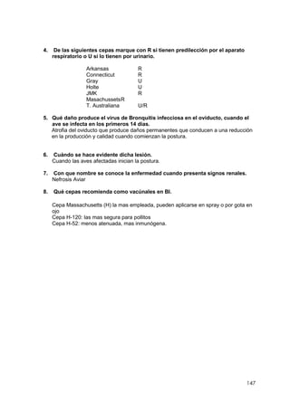 147
4. De las siguientes cepas marque con R si tienen predilección por el aparato
respiratorio o U si lo tienen por urinario.
Arkansas R
Connecticut R
Gray U
Holte U
JMK R
MasachussetsR
T. Australiana U/R
5. Qué daño produce el virus de Bronquitis infecciosa en el oviducto, cuando el
ave se infecta en los primeros 14 días.
Atrofia del oviducto que produce daños permanentes que conducen a una reducción
en la producción y calidad cuando comienzan la postura.
6. Cuándo se hace evidente dicha lesión.
Cuando las aves afectadas inician la postura.
7. Con que nombre se conoce la enfermedad cuando presenta signos renales.
Nefrosis Aviar
8. Qué cepas recomienda como vacúnales en BI.
Cepa Massachusetts (H) la mas empleada, pueden aplicarse en spray o por gota en
ojo
Cepa H-120: las mas segura para pollitos
Cepa H-52: menos atenuada, mas inmunógena.
 