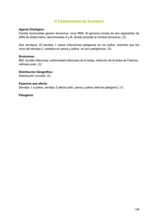 148
V.5 Enfermedad de Gumboro
Agente Etiológico:
Familia birnaviridae genero birnavirus, virus RNA. El genoma consta de dos segmentos de
ARN de doble hebra, denominados A y B, donde procede el nombre birnavirus. (3)
Dos serotipos: El serotipo 1 causa infecciones patógenas en los pollos, mientras que los
virus del serotipo 2, aislados en pavos y pollos, no son patogénicos. (3)
Sinónimos:
IBD, bursitis infecciosa, enfermedad infecciosa de la bolsa, infección de la bolsa de Fabricio,
nefrosis aviar. (3)
Distribución Geográfica:
Distribución mundial. (3)
Especies que afecta:
Serotipo 1 a pollos, serotipo 2 afecta pollo, pavos y patos (este es patógeno). (1)
Patogenia:
 