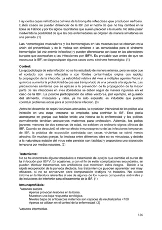155
Hay ciertas cepas nefrotóxicas del virus de la bronquitis infecciosa que producen nefrosis.
Estos casos se pueden diferenciar de la IBF por el hecho de que no hay cambios en la
bolsa de Fabricio y por los signos respiratorios que suelen preceder a la muerte. No debe pasar
inadvertida la posibilidad de que las dos enfermedades se originen de manera simultánea en
una parvada. (1)
Las hemorragias musculares y las hemorragias en las mucosas que se observan en la
unión del proventrículo y de la molleja son similares a las comunicadas para el síndrome
hemorrágico (tal vez anemia infecciosa) y pueden diferenciarse con base en las alteraciones
bursales que acompañan a las infecciones por IBFV. Es probable que antes de que se
reconozca la IBF, se diagnostiquen algunos casos como síndrome hemorrágico. (1)
Control:
La epizootiología de esta infección no se ha estudiado de manera extensa, pero se sabe que
el contacto con aves infectadas y con fómites contaminados origina con rapidez
la propagación de la infección. La estabilidad relativa del virus a múltiples agentes físicos y
químicos aumenta la probabilidad de que sea transportado de una parvada a la siguiente. Las
precauciones sanitarias que se aplican a la prevención de la propagación de la mayor
parte de las infecciones en aves domésticas se deben seguir de manera rigurosa en el
caso de la IBF. La posible participación de otros vectores, por ejemplo, el gusano
del alimento, mosquitos y ratas, ya ha sido expuesta; es indudable que puedan
constituir problemas extras para el control de la infección. (3)
Antes del desarrollo de cepas vacúnales atenuadas, la exposición intencional de los pollitos a la
infección en una etapa temprana se empleaba para controlar la IBF. Esto podía
aconsejarse en granjas que habían tenido una historia de la enfermedad y los pollitos
normalmente tendrían anticuerpos maternos para protección. Además, los pollos
jóvenes menores de dos semanas de edad, no exhiben de ordinario signos clínicos de
IBF. Cuando se descubrió el intenso efecto inmunosupresivo de las infecciones tempranas
de IBF, la práctica de exposición controlada con cepas virulentas se volvió menos
atractiva. En muchas granjas, la limpieza entre diferentes lotes no es minuciosa, y debido
a la naturaleza estable del virus este persiste con facilidad y proporciona una exposición
temprana por medios naturales. (3)
Tratamiento:
No se ha encontrado alguna terapéutica o tratamiento de apoyo que cambie el curso de
la infección por IBFV. En ocasiones, y con el fin de evitar complicaciones secundarias, se
pueden efectuar tratamientos con antibióticos que minimicen estos riesgos. Debido a la
rápida recuperación de la parvada afectada, los tratamientos pueden aparentar ser muy
eficaces, si no se conservan para comparación testigos no tratados. No existen
informe en la literatura referentes al use de algunos de los nuevos compuestos antivirales y
de inductores de interferón para el tratamiento de la IBF. (1)
Inmunoprofiláxis:
Vacunas suaves
Apenas provocan lesiones en la bolsa.
Muestran una baja respuesta serológica.
Niveles bajos de anticuerpos maternos son capaces de neutralizarlas <100
Apenas se utilizan en el control de la enfermedad. (2)
Vacunas intermedias
 