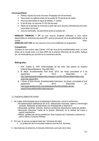181
Inmunoprofiláxis:
 Pollitos nacidos de aves inmunes: Protegidos de 6-8 semanas
 Vacunación en gallinas antes de la puesta (8-16 semanas de edad)
 Vacunas atenuadas en agua de bebida: (+ usada)
 A los 84 días, se vacunan 5-10% de las aves.
 Resto de la parvada se inmuniza a partir del virus vacunal, eliminado por las aves
vacunadas vía heces.
 Vacuna inactivada, vía parenteral (aves en puesta) (2)
NOBILIS® TREMVAC + FP es una vacuna bivalente liofilizada a virus activo
desarrollada en embriones de pollo SPF, para la prevención de la encefalomielitis y de la
viruela aviar.
NOBILIS® CAV VAC es una vacuna a virus vivo modificado en suspensión.
Composición
Contiene el virus activo cepa Calnek 1143 del virus de la encefalomielitis aviar, un virus
activo de la viruela aviar y la cepa 26P4 de la anemia infecciosa de los pollos. Aplique
por vía intracutánea por punción en la membrana del ala.
Bibliografías:
1. B.W. Calnek al. 1997. Enfermedades de las aves. 2da edición en español
Editorial ManualModerno. Pag (585-593).
2. B. Mejía. Encefalomielitis Viral Aviar. 2012. (en línea) consultado el 3 de
septiembre de 2014. Disponible en.
http://patologiaaviarmidiagnostico.blogspot.com/2012/02/encefalomielitis-viral-
aviar-dos-casos.html-
3. I. Dinev. El Sitio Avicolo. Encefalomielitis Infecciosa. (en línea), consultado el 3 de
septiembre de 2014. Disponible en.
http://www.elsitioavicola.com/publications/6/enfermedades-de-las-
aves/274/encefalomielitis-infecciosa-iem.
V.7 ENCEFALOMIELITIS AVIAR
1. De cuáles enfermedades haría el diagnóstico diferencial y como lo confirmaría.
 Encefalomalacia (deficiencia de vit E): alteraciones nerviosas, edema y hemorragia
cerebelo. Responde al tratamiento con antioxidantes y Vitamina E.
 Newcastle: parálisis, torticolis. Diarrea y problemas respiratorios, todas las edades.
 Bronquitis infecciosa: Caída de la puesta. Alteración en la calidad del huevo y
signos respiratorios
 Marek: parálisis de nervios periféricos. Aves mayores de 4 semanas. Lesiones en
nervio ciático y tumores linfoides.
2. Por qué la vacuna se aplica hasta las 7 semanas de edad.
 La protección de la inmunidad materna dura de 6-8- semanas.
3. Que lesiones se observan al inocular embriones y por qué vía lo hace.
 