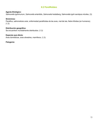 13
B.2 Paratifoidea
Agente Etiológico:
Salmonella typhimurium, Salmonella enteritidis, Salmonella heidelberg, Salmonella typhi serotipos móviles. (3)
Sinónimos:
Paratifus, salmonelosis aviar, enfermedad paratifoidea de las aves, mal del ala, fiebre tifoidea (en humanos).
(1,3)
Distribución geográfica:
Se encuentran mundialmente distribuidos. (1,3)
Especies que afecta:
Aves domésticas, aves silvestres, mamíferos. (1,3)
Patogenia:
 
