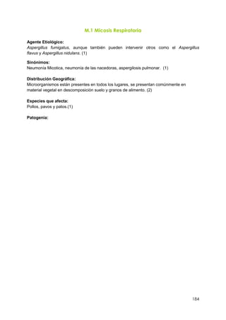 184
M.1 Micosis Respiratoria
Agente Etiológico:
Aspergillus fumigatus, aunque también pueden intervenir otros como el Aspergillus
flavus y Aspergillus nidulans. (1)
Sinónimos:
Neumonía Micotica, neumonía de las nacedoras, aspergilosis pulmonar. (1)
Distribución Geográfica:
Microorganismos están presentes en todos los lugares, se presentan comúnmente en
material vegetal en descomposición suelo y granos de alimento. (2)
Especies que afecta:
Pollos, pavos y patos.(1)
Patogenia:
 