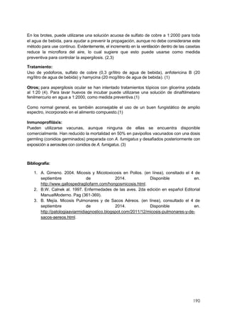 190
En los brotes, puede utilizarse una solución acuosa de sulfato de cobre a 1:2000 para toda
el agua de bebida, para ayudar a prevenir la propagación, aunque no debe considerarse este
método para use continuo. Evidentemente, el incremento en la ventilación dentro de las casetas
reduce la microflora del aire, lo cual sugiere que esto puede usarse como medida
preventiva para controlar la aspergilosis. (2,3)
Tratamiento:
Uso de yodoforos, sulfato de cobre (0,3 gr/litro de agua de bebida), anfotericina B (20
mg/litro de agua de bebida) y hamycina (20 mcg/litro de agua de bebida). (1)
Otros; para aspergilosis ocular se han intentado tratamientos tópicos con glicerina yodada
al 1:20 (4). Para lavar huevos de incubar puede utilizarse una solución de dinaftilmetano
fenilmercurio en agua a 1:2000, como medida preventiva.(1)
Como normal general, es también aconsejable el uso de un buen fungistático de amplio
espectro, incorporado en el alimento compuesto.(1)
Inmunoprofiláxis:
Pueden utilizarse vacunas, aunque ninguna de ellas se encuentra disponible
comercialmente. Han reducido la mortalidad en 50% en pavipollos vacunados con una dosis
germling (conidios germinados) preparada con A. fumigatus y desafiados posteriormente con
exposición a aerosoles con conidios de A. fumigatus. (3)
Bibliografía:
1. A. Gimeno. 2004. Micosis y Micotoxicosis en Pollos. (en línea), consltado el 4 de
septiembre de 2014. Disponible en.
http://www.gallospedragliofarm.com/hongosmicosis.html.
2. B.W. Calnek al. 1997. Enfermedades de las aves. 2da edición en español Editorial
ManualModerno. Pag (361-369).
3. B. Mejía. Micosis Pulmonares y de Sacos Aéreos. (en línea), consultado el 4 de
septiembre de 2014. Disponible en.
http://patologiaaviarmidiagnostico.blogspot.com/2011/12/micosis-pulmonares-y-de-
sacos-aereos.html.
 