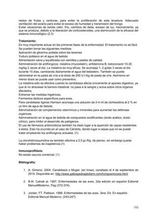 195
restos de frutas y verduras, para evitar la proliferación de esta levadura. Adecuada
ventilación del aviario para evitar el exceso de humedad y transmisión del hongo.
Evitar situaciones de estrés calor, frío, cambios de dieta, exceso de luz, hacinamiento, ya
que se produce, debido a la liberación de corticosteroides, una disminución de la eficacia del
sistema inmunológico (2,3)
Tratamiento:
Es muy importante actuar en las primeras fases de la enfermedad. El tratamiento no es fácil.
Se pueden tomar las siguientes medidas:
Aplicación de glicerina yodada sobre las lesiones
Yoduro potásico en el agua de bebida
Alimentación sana y equilibrada con semillas y pastas de calidad.
Administración de antifúngicos: nistatina (mycostatin), anfotericina B, ketoconazol 10-30
mg/kg 2 veces al día. La nistatina es muy eficaz. Se aconseja 1- 2 gotas 3 veces al día
durante 15 días, cambiando diariamente el agua del bebedero. También se puede
administrar en la pasta de cría a la dosis de 200 U.I./kg de pasta de cría. Asimismo en
menor dosis se puede usar como preventivo.
La nistatina sólo es efectiva cuando la candidiasis afecta únicamente al aparato digestivo, ya
que al no atravesar la barrera intestinal, no pasa a la sangre y actúa sobre otros órganos
afectados.
Extremar las medidas higiénicas.
Fermentos lácticos específicos para aves.
Para candidiasis ligeras Harrison aconseja una solución de 2-4 ml de clorhexidina al 2 % en
un litro de agua de bebida.
Administración de complementos vitamínicos y minerales para aumentar las defensas
orgánicas.
Administración en el agua de bebida de compuestos acidificantes (ácido acético, ácido
cítrico), para inhibir el desarrollo de patógenos.
El uso de fármacos antimicóticos también ha dado lugar a la aparición de cepas resistentes
a éstos. Esto ha ocurrido en el caso de Cándida, dando lugar a cepas que no se puede
tratar empleando los antifúngicos actuales. (1)
La clorohidroxiquinolina es también efectiva a 2,5 gr./Kg. de pienso, sin embargo puede
haber problemas de inapetencia.(1)
Inmunoprofiláxis:
No existe vacuna comercial. (1)
Bibliografía:
1. A. Gimeno. 2004. Candidiasis o Muget. (en línea), consltado el 4 de septiembre de
2014. Disponible en. http://www.gallospedragliofarm.com/hongosmicosis.html.
2. B.W. Calnek al. 1997. Enfermedades de las aves. 2da edición en español Editorial
ManualModerno. Pag (372-374).
3. Jordan. FT. Pattison. 1998. Enfermedades de las aves. 3era. Ed. En español.
Editorial Manual Moderno. (245-247)
 