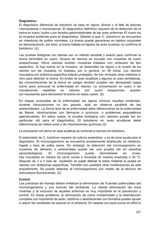 207
Diagnóstico:
El diagnóstico diferencial de botulismo se basa en signos clínicos y la falta de lesiones
macroscópicas o microscópicas. El diagnóstico definitivo requiere de la detección de la
toxina en suero, buche o por lavados gastrointestinales de las aves enfermas El suero es
Ia muestra preferida para el diagnóstico. Debido a que C. botulinum se encuentra
en intestinos de pollos normales. La toxina puede generarse en tejidos corporales
en descomposición, por tanto, la toxina hallada en tejidos de aves muertas no confirma el
botulismo. (2)
Las pruebas biológicas con ratones son un método sensible y exacto para confirmar la
toxina termolábil en suero. Grupos de ratones se inoculan con muestras de suero
sospechosas. Otros ratones reciben muestras tratadas con antisuero de tipo
específico. Si hay toxina en la muestra, se desarrollan los signos y la muerte de los
ratones con las muestras no tratadas, por lo general, en 48 horas. Los ratones
inoculados con antitoxina específica estarán protegidos. Se han revisado otros métodos in
vitro para detectar la toxina. En brotes de aves acuáticas y algunos en aves domésticas,
las concentraciones de la toxina en sangre también pueden ser demasiado bajas
como para provocar la enfermedad en ratones. La concentración en suero o las
inoculaciones repetidas en ratones con suero sospechoso, pueden
ser necesarias para demostrar la toxina en estos casos. (2)
En etapas avanzadas de la enfermedad, los signos clínicos resultan evidentes,
durante intoxicaciones no tan graves, solo se observa parálisis de las
extremidades. La forma leve de la enfermedad debe diferenciarse de la enfermedad
de Marek, intoxicaciones con fármacos o químicos, o problemas esqueléticos
apendiculares. En estos casos, la prueba biológica con ratones puede ser en
particular útil para el diagnóstico. El botulismo en aves acuáticas debe
diferenciarse de cólera aviar y de intoxicaciones químicas.(2)
La intoxicación con plomo en aves acuáticas se confunde a menudo con botulismo.
El aislamiento de C. botulinum requiere de cultivos anaerobios y es de poca ayuda para el
diagnóstico. El microorganismo se encuentra ampliamente distribuido en intestinos,
hígado y bazo de pollos sanos. Sin embargo, la detección del microorganismo en
muestras de alimento o ambientales puede ser una prueba útil en estudios
epizootiológicos. El microorganismo puede demostrarse en mues-
tras inoculadas en medios de carne cocida e incubada de manera anaerobia a 30 °C.
Después de 3 a 5 días de incubación se puede detectar Ia toxina mediante Ia prueba en
ratones con antitoxinas específicas. También son posibles otras modificaciones de este
procedimiento. Se puede detectar al microorganismo por medio de la técnica de
anticuerpos fluorescentes. (2)
Control:
Las prácticas de manejo deben enfatizar la eliminación de Fuentes potenciales del
microorganismo y sus toxinas del ambiente. La rápida eliminación de aves
muertas y la exclusión de aquellas enfermas es muy importante en la prevención y
control. En áreas problema, la eliminación de cama contaminada y la desinfección
completa con hipoclorito de sodio, iodóforos o desinfectantes con formalina pueden ayudar
a reducir las cantidades de esporas en el ambiente. En casetas con pisos sucios es difícil la
 