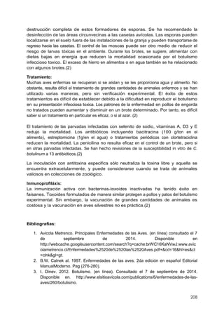 208
destrucción completa de estos formadores de esporas. Se ha recomendado la
desinfección de las áreas circunvecinas a las casetas avícolas. Las esporas pueden
localizarse en el suelo fuera de las instalaciones de la granja y pueden transportarse de
regreso hacia las casetas. El control de las moscas puede ser otro medio de reducir el
riesgo de larvas tóxicas en el ambiente. Durante los brotes, se sugiere, alimentar con
dietas bajas en energía que reducen la mortalidad ocasionada por el botulismo
infeccioso toxico. El exceso de hierro en alimentos o en agua también se ha relacionado
con algunos brotes.(2)
Tratamiento:
Muchas aves enfermas se recuperan si se aíslan y se les proporciona agua y alimento. No
obstante, resulta difícil el tratamiento de grandes cantidades de animales enfermos y se han
utilizado varias maneras, pero sin verificación experimental. El éxito de estos
tratamientos es difícil de establecer debido a la dificultad en reproducir el botulismo
en su presentación infecciosa toxica. Los patrones de la enfermedad en pollos de engorda
no tratados pueden aumentar y disminuir en un brote determinado. Por tanto, es difícil
saber si un tratamiento en particular es eficaz, o si al azar. (2)
El tratamiento de las parvadas infectadas con selenito de sodio, vitaminas A, D3 y E
redujo la mortalidad. Los antibióticos incluyendo bacitracina (100 g/ton en el
alimento), estreptomicina (1g/en el agua) o tratamientos periódicos con clortetraciclina
reducen la mortalidad. La penicilina no resulta eficaz en el control de un brote, pero si
en otras parvadas infectadas. Se han hecho revisiones de la susceptibilidad in vitro de C.
botulinum a 13 antibióticos.(2)
La inoculación con antitoxina especifica sólo neutraliza la toxina libre y aquella se
encuentra extracelularmente, y puede considerarse cuando se trata de animales
valiosos en colecciones de zoológico.
Inmunoprofiláxis:
La inmunización activa con bacterinas-toxoides inactivadas ha tenido éxito en
faisanes. Toxoides formulados de manera similar protegen a pollos y patos del botulismo
experimental. Sin embargo, la vacunación de grandes cantidades de animales es
costosa y la vacunación en aves silvestres no es práctica.(2)
Bibliografías:
1. Avicola Metrenco. Principales Enfermedades de las Aves. (en línea) consultado el 7
de septiembre de 2014. Disponible en
http://webcache.googleusercontent.com/search?q=cache:brWC16KaNVwJ:www.avic
olametrenco.cl/Enfermedades%2520de%2520las%2520Aves.pdf+&cd=18&hl=es&ct
=clnk&gl=gt.
2. B.W. Calnek al. 1997. Enfermedades de las aves. 2da edición en español Editorial
ManualModerno. Pag (276-280).
3. I. Dinev. 2012. Botulismo. (en línea). Consultado el 7 de septiembre de 2014.
Disponible en. http://www.elsitioavicola.com/publications/6/enfermedades-de-las-
aves/260/botulismo.
 
