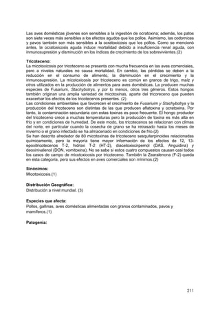 211
Las aves domésticas jóvenes son sensibles a la ingestión de ocratoxina; además, los patos
son siete veces más sensibles a los efectos agudos que los pollos. Asimismo, las codornices
y pavos también son más sensibles a la ocratoxicosis que los pollos. Como se mencionó
antes, la ocratosicosis aguda induce mortalidad debido a insuficiencia renal aguda, con
inmunosupresión y disminución en los índices de crecimiento de los sobrevivientes.(2)
Tricoteceno:
La micotoxicosis por tricoteceno se presenta con mucha frecuencia en las aves comerciales,
pero a niveles naturales no causa mortalidad. En cambio, las pérdidas se deben a la
reducción en el consumo de alimento, la disminución en el crecimiento y la
inmunosupresión. La micotoxicosis por tricoteceno es común en granos de trigo, maíz y
otros utilizados en la producción de alimentos para aves domésticas. La producen muchas
especies de Fusarium, Stachybotrys, y por lo menos, otros tres géneros. Estos hongos
también originan una amplia variedad de micotoxinas, aparte del tricoreceno que pueden
exacerbar los efectos de los tricotecenos presentes. (2)
Las condiciones ambientales que favorecen el crecimiento de Fusariuim y Stachybotrys y la
producción del tricoteceno son distintas de las que producen aflatoxina y ocratoxina. Por
tanto, la contaminación secundaria con estas toxinas es poco frecuente. El hongo productor
del tricoteceno crece a muchas temperaturas pero la producción de toxina es más alta en
frio y en condiciones de humedad. De este modo, los tricotecenos se relacionan con climas
del norte, en particular cuando la cosecha de grano se ha retrasado hasta los meses de
invierno o el grano infectado se ha almacenado en condiciones de frio.(2)
Se han descrito alrededor de 80 micotoxinas de tricoteceno sesquiterpinoides relacionadas
químicamente, pero la mayoría tiene mayor información de los efectos de 12, 13-
epoxitricotecenos T-2, hidroxi T-2 (HT-2), diacetoxiscirpemol (DAS, Anguidina) y
deoxinivalenol (DON, vomitoxina). No se sabe si estos cuatro compuestos causan casi todos
los casos de campo de micotoxicosis por tricoteceno. También la Zearalenona (F-2) queda
en esta categoría, pero sus efectos en aves comerciales son mínimos.(2)
Sinónimos:
Micotoxicosis.(1)
Distribución Geográfica:
Distribución a nivel mundial. (3)
Especies que afecta:
Pollos, gallinas, aves domésticas alimentadas con granos contaminados, pavos y
mamíferos.(1)
Patogenia:
 
