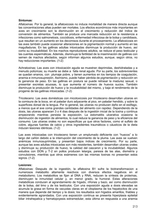 213
Síntomas:
Aflatoxinas: Por lo general, la aflatoxicosis no induce mortalidad de manera directa aunque
las concentraciones altas pueden ser mortales. Los efectos económicos más importantes en
aves en crecimiento son la disminución en el crecimiento y reducción del índice de
conversión de alimentos. También se produce una marcada reducción en la resistencia a
infecciones como salmonelosis, coccidiosis, enfermedad infecciosa de la bolsa y candidiasis,
que resultan en un aumento en los decomisos durante el procesamiento. La aflatoxicosis en
las aves también puede ocasionar alteraciones en la pigmentación normal y aumento en las
magulladuras. En las gallinas adultas intoxicadas disminuye la producción de huevo, así
como su incubabilidad. En los machos reproductores adultos, se reduce el peso testicular y
las cuentas espermáticas. Además, disminuye la fertilidad de la inseminación de gallinas con
semen de machos afectados, según informan algunos estudios, aunque, según otros, no
hay reducciones importantes. (1-2)
Achratoxinas: Las aves con intoxicación aguda se muestran deprimidas, deshidratadas y a
menudo poliúricas; su muerte se debe a falla renal aguda. Por su parte, los sobrevivientes
se quedan enanos, con plumaje pobre, y tienen aumentos en los tiempos de coagulación,
anemia e inmunosupresión. Asimismo, puede haber pérdida de pigmentación y reducción en
la ganancia de peso. En las gallinas en postura se puede retrasar la madurez sexual, o
presentar excretas acuosas, lo que aumenta el número de huevos sucios. También
disminuye la producción de huevo y la incubabilidad del mismo, y baja el rendimiento de la
progenie de las gallinas intoxicadas. (1-2)
Tricoteceno: Las aves domésticas con micotoxicosis por tricoteceno desarrollan ulceras en
la comisura de la boca, en el paladar duro adyacente al pico, en paladar hendido, y sobre la
superficies dorsal de la lengua. Por lo general, las ulceras no producen daño en el esófago,
a menos que el ave coma grandes cantidades del alimento con rapidez. Dependiendo de la
dosis, las ulceras aparecen 3 o 4 dias después de la ingestión inicial de la toxina y continua
empeorando mientras persista la exposición. La estomatitis ulcerativa ocasiona la
disminución de ingestión de alimentos, lo cual reduce la ganancia de peso y la eficiencia del
consumo. Las ulceras orales no son especificas ya que otros factores, como el sulfato de
cobre, algunas fuentes de calcio y otros ingredientes traumáticos o cáusticos de la dieta
inducen lesiones idénticas. (1-2)
Las aves intoxicadas con tricoteceno tienen un emplumado deficiente con “huecos” a lo
largo del cañón debido a la interrupción del crecimiento de la pluma. Las aves se vuelven
anémicas inmunosuprimidas, y presentan bajos índices de crecimiento. Por su parte,
aunque las aves adultas intoxicadas son más resistentes, también desarrollan ulceras orales
y disminuye su producción de huevo, la calidad del cascaron y la incubabilidad. Algunos
estudios con DON y T-2 en pollos producen letargia, paresia de las alas, dismetría y
convulsiones, mientras que otros exámenes con las mismas toxinas no presentan estos
signos. (1-2)
Lesiones:
Aflatoxinas: Después de la ingestión, la aflatoxina B1 sufre la biotransformacion a
numerosos metabolito altamente reactivos con diversos efectos negativos en el
metabolismo. Los metabolitos se fijan al DNA y RNA, reducen la síntesis de proteínas,
disminuyen la inmunidad celular y, en menor grado, la humoral. Estas alteraciones
metabólicas conducen al agrandamiento de hígado, riñones y bazo, así como disminución
de la bolsa, del timo y de los testículos. Con una exposición aguda a dosis elevadas se
acumula la grasa en forma de vacuolas claras en el citoplasma de los hepatocitos de una
manera que depende del tiempo y la dosis; los resultados son hígados amarillos, friables y
evidentemente agrandados. Con una exposición continua se presenta hiperplasia epitelial
biliar intrahepatica y hematopoyesis extramedular, esta última en respuesta a una anemia
 