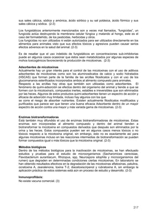 217
sus sales cálcica, sódica y amónica, ácido sórbico y su sal potásica, ácido fórmico y sus
sales cálcica y sódica. (2-3)
Los fungistáticos anteriormente mencionados son a veces mal llamados, “fungicidas”, un
fungicida actúa destruyendo la membrana celular fúngica y matando al hongo, este es el
caso del formaldehído, de los pesticidas, herbicidas y otros.
Los fungicidas no son utilizados ni están autorizados para ser utilizados directamente en los
alimentos para animales visto que sus efectos tóxicos y agresivos pueden causar serios
efectos adversos en la salud del animal. (2-3)
Es de resaltar que el uso indebido de fungistáticos en concentraciones sub-inhibitorias
puede en algunos casos ocasionar que éstos sean metabolizados por algunas especies de
mohos toxicogénicos favoreciendo la producción de micotoxinas. (2-3)
Adsorbentes de micotoxinas
Actualmente hay un gran interés para el control de las micotoxinas con el uso de aditivos
adsorbentes de micotoxinas como son los aluminosilicatos de calcio y sodio hidratados
(HSCAS) que forman parte de la familia de las arcillas filosilicatos y con el uso de los
glucomananos esterificados incorporados ambos al alimento compuesto para animales.
Respecto a las arcillas hay otras que también son utilizadas como adsorbentes. El
fenómeno de quimi-adsorción se efectúa dentro del organismo del animal y tiende a que se
formen con la micotoxina/s, compuestos inertes, estables e irreversibles que son eliminados
por las heces. Algunos de estos productos quimi-adsorbentes tienen un espectro de acción y
eficacia de adsorción muy limitada, incluso hay algunos con los que
se corre el riesgo de absorber nutrientes. Existen actualmente filosilicatos modificados y
purificados que parece ser que tienen una buena eficacia Adsorbente dentro de un mayor
espectro de acción contra una mayor y más variada gama de micotoxinas. (2-3)
Enzimas biotransformadoras
Está también muy difundido el uso de enzimas biotransformadoras de micotoxinas. Estas
enzimas son incorporadas al alimento compuesto y dentro del animal tienden a
biotransformar la micotoxina en compuestos derivados que después son eliminados por la
orina y las heces. Estos compuestos pueden ser en algunos casos menos tóxicos o no
tóxicos respecto a la micotoxina original, sin embargo, esto no es exactamente así para
algunas micotoxinas incluso en las reacciones intermedias de biotransformación se pueden
formar compuestos igual o más tóxicos que la micotoxina original. (2-3)
Métodos biológicos
Dentro de los métodos biológicos para la inactivación de micotoxinas, se han efectuado
estudios y pruebas para el estudio de microorganismos (Sacharomices cerevisiae,
Flavobacterium aurantiacum, Rhizopus, spp, Neurospora sitophila y microorganismos del
rumen) que degraden en determinadas condiciones ciertas micotoxinas. En laboratorio se
han obtenido resultados efectivos en la degradación de las micotoxinas aflatoxinas, patulina,
ocratoxina A, zearalenona, toxina T-2, diacetoxiscirpenol y rubratoxina A, sin embargo la
aplicación práctica de estos sistemas está aún en proceso de estudio y desarrollo. (2-3)
Inmunoprofiláxis:
No existe vacuna comercial. (3)
 