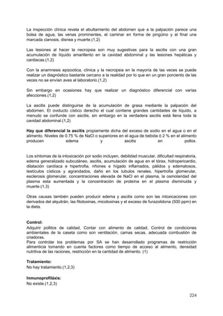 224
La inspección clínica revela el abultamiento del abdomen que a la palpación parece una
bolsa de agua, las venas prominentes, el caminar en forma de pingüino y al final una
marcada cianosis, disnea y muerte.(1,2)
Las lesiones al hacer la necropsia son muy sugestivas para la ascitis con una gran
acumulación de líquido amarillento en la cavidad abdominal y las lesiones hepáticas y
cardiacas.(1,2)
Con la anamnesis epizootica, clínica y la necropsia en la mayoría de las veces se puede
realizar un diagnóstico bastante cercano a la realidad por lo que en un gran porciento de las
veces no se envían aves al laboratorio.(1,2)
Sin embargo en ocasiones hay que realizar un diagnóstico diferencial con varías
afecciones.(1,2)
La ascitis puede distinguirse de la acumulación de grasa mediante la palpación del
abdomen. El oviducto cístico derecho el cual contiene grandes cantidades de líquido, a
menudo se confunde con ascitis, sin embargo en la verdadera ascitis está llena toda la
cavidad abdominal.(1,2)
Hay que diferencial la ascitis propiamente dicha del exceso de sodio en el agua o en el
alimento. Niveles de 0.75 % de NaCl o superiores en el agua de bebida ó 2 % en el alimento
producen edema y ascitis en pollos.
Los síntomas de la intoxicación por sodio incluyen, debilidad muscular, dificultad respiratoria,
edema generalizado subcutáneo, ascitis, acumulación de agua en el tórax, hidropericardio,
dilatación cardíaca e hipertrofia, riñones e hígado inflamados, pálidos y edematosos,
testículos císticos y agrandados, daño en los tubulos renales, hipertrofia glomerular,
esclerosis glomerular, concentraciones elevada de NaCl en el plasma, la osmolaridad del
plasma esta aumentada y la concentración de proteína en el plasma disminuida y
muerte.(1,3)
Otras causas también pueden producir edema y ascitis como son las intoxicaciones con
derivados del alquitrán, las fitotoxinas, micotoxinas y el exceso de furazolidona (500 ppm) en
la dieta.
Control:
Adquirir pollitos de calidad, Contar con alimento de calidad, Control de condiciones
ambientales de la caseta como son ventilación, camas secas, adecuada combustión de
criadoras.
Para controlar los problemas por SA se han desarrollado programas de restricción
alimenticia tomando en cuenta factores como tiempo de acceso al alimento, densidad
nutritiva de las raciones, restricción en la cantidad de alimento. (1)
Tratamiento:
No hay tratamiento.(1,2,3)
Inmunoprofiláxis:
No existe.(1,2,3)
 