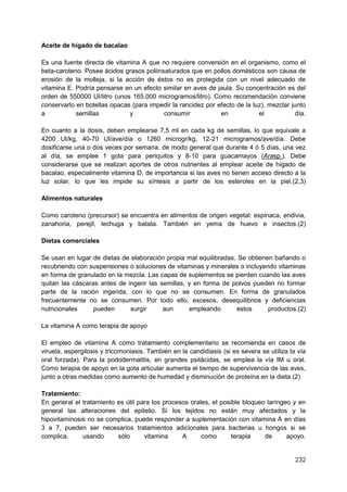 232
Aceite de hígado de bacalao
Es una fuente directa de vitamina A que no requiere conversión en el organismo, como el
beta-caroteno. Posee ácidos grasos poliinsaturados que en pollos domésticos son causa de
erosión de la molleja, si la acción de éstos no es protegida con un nivel adecuado de
vitamina E. Podría pensarse en un efecto similar en aves de jaula. Su concentración es del
orden de 550000 UI/litro (unos 165.000 microgramos/litro). Como recomendación conviene
conservarlo en botellas opacas (para impedir la rancidez por efecto de la luz), mezclar junto
a semillas y consumir en el día.
En cuanto a la dosis, deben emplearse 7,5 ml en cada kg de semillas, lo que equivale a
4200 UI/kg, 40-70 UI/ave/día o 1260 microgr/kg, 12-21 microgramos/ave/día. Debe
dosificarse una o dos veces por semana. de modo general que durante 4 ó 5 días, una vez
al día, se emplee 1 gota para periquitos y 8-10 para guacamayos (Arasp.). Debe
considerarse que se realizan aportes de otros nutrientes al emplear aceite de hígado de
bacalao, especialmente vitamina D, de importancia si las aves no tienen acceso directo a la
luz solar, lo que les impide su síntesis a partir de los esteroles en la piel.(2,3)
Alimentos naturales
Como caroteno (precursor) se encuentra en alimentos de origen vegetal: espinaca, endivia,
zanahoria, perejil, lechuga y batata. También en yema de huevo e insectos.(2)
Dietas comerciales
Se usan en lugar de dietas de elaboración propia mal equilibradas. Se obtienen bañando o
recubriendo con suspensiones o soluciones de vitaminas y minerales o incluyendo vitaminas
en forma de granulado en la mezcla. Las capas de suplementos se pierden cuando las aves
quitan las cáscaras antes de ingerir las semillas, y en forma de polvos pueden no formar
parte de la ración ingerida, con lo que no se consumen. En forma de granulados
frecuentemente no se consumen. Por todo ello, excesos, desequilibrios y deficiencias
nutricionales pueden surgir aun empleando estos productos.(2)
La vitamina A como terapia de apoyo
El empleo de vitamina A como tratamiento complementario se recomienda en casos de
viruela, aspergilosis y tricomoniasis. También en la candidiasis (si es severa se utiliza la vía
oral forzada). Para la pododermatitis, en grandes psitácidas, se emplea la vía IM u oral.
Como terapia de apoyo en la gota articular aumenta el tiempo de supervivencia de las aves,
junto a otras medidas como aumento de humedad y disminución de proteína en la dieta.(2)
Tratamiento:
En general el tratamiento es útil para los procesos orales, el posible bloqueo laríngeo y en
general las alteraciones del epitelio. Si los tejidos no están muy afectados y la
hipovitaminosis no se complica, puede responder a suplementación con vitamina A en días
3 a 7, pueden ser necesarios tratamientos adicionales para bacterias u hongos si se
complica, usando sólo vitamina A como terapia de apoyo.
 