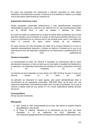 233
En casos muy avanzados con ulceraciones e infección secundaria es mejor aplicar
antibióticos. Si la deficiencia es severa, la vitamina A no se absorbe en intestino y su empleo
oral es poco eficaz; debe hacerse por inyección.(2)
Suplementos vitamínicos orales
Existen preparados comerciales polivitamínicos, y más específicamente compuestos
hidrosolubles de vitamina A y vitamina A con vitamina D-3 y E. Las concentraciones suelen
ser de 100.000 UI/ml, a partir de acetato o palmitato de retinol.
En cuanto al empleo de suplementos en el agua de bebida debe considerarse que la dosis
esté bien indicada y que la oxidación en el agua no disminuya la actividad vitamínica A, por
lo que se recomienda que su consumo sea en las primeras horas, para lo cual habrá que
forzar el consumo de agua, previa retirada de los bebederos.
En casos crónicos (los más frecuentes) por lesión de la mucosa intestinal la vía oral no
responde adecuadamente (absorción y síntesis de vitamina A limitada) por lo que no se
recomienda al inicio del tratamiento, empleando la vía intramuscular y posteriormente la vía
oral como suplemento.(2)
Vitamina A inyectable
La recomendación es tratar con vitamina A inyectable vía intramuscular (IM) en casos
estrictamente necesarios, si bien es cierto que es más rápido el resultado del tratamiento y
su aplicación. Los preparados comerciales son similares en cuanto a composición vitamínica
a los empleados vía oral.
Las lesiones de boca responden en poco tiempo con 1000 UI/100 gr de peso 2 veces por
semana, aunque no en todos los casos.
Su aplicación es interesante en casos agudos, pero puede sobredosificarse dada la
concentración de los preparados comerciales. 1000-2000 UI/por kg de peso vivo. Las
inyecciones disponibles comercialmente pueden tener una alta concentración, por lo que el
volumen a inyectar suele ser muy escaso: 0.1 ml o menor, dependiendo además del peso
del ave.(2)
Inmunoprofiláxis:
No hay vacunas comerciales.
Bibliografías:
4. B.W. Calnek al. 1997. Enfermedades de las aves. 2da edición en español Editorial
ManualModerno. Pag (45-48).
5. M. Pérez. D. Valencia. Vitaminas en la alimentación de las aves. (en línea)
consultado el 10 de septiembre de 2014. Disponible en.
http://webcache.googleusercontent.com/search?q=cache:yDNrxvX3i5sJ:www2.avicul
 