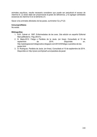 240
animales raquíticos, resulta necesario considerar que puede ser perjudicial el exceso de
vitamina D. La dosis debe ser proporcional al grado de deficiencia, y no agregar cantidades
excesivas de vitamina O en el alimento.(1)
Sacar a los animales afectados de las jaulas, suministrar Ca y P.(2)
Inmunoprofiláxis:
No existe.
Bibliografías:
1. B.W. Calnek al. 1997. Enfermedades de las aves. 2da edición en español Editorial
ManualModerno. Pag (48-51).
2. B. Mejía.2012. Fatiga o Parálisis de la Jaula. (en linea). Consultado el 10 de
septiembre de 2014. Disponible en.
http://patologiaaviarmidiagnostico.blogspot.com/2012/05/fatiga-o-paralisis-de-las-
jaulas.html
3. D. Rodriguez. Parálisis de Jaula. (en línea). Consultado el 10 de septiembre de 2014.
Disponible en http://prezi.com/ilyduef-ucnc/paralisis-de-jaula/
 