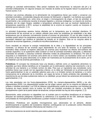 19
restringe su actividad antimicrobiana. Ellos actúan mediante dos mecanismos: la reducción del pH y la
actividad antibacteriana. En algunos ensayos con mezclas de ácidos se ha logrado reducir la proporción de
huevos sucios. (1,3)
Enzimas: Las enzimas utilizadas en la alimentación de monogástricos tienen que resistir y conservar una
actividad enzimática, considerable después del proceso de fabricación y digestión. Los factores que pueden
influir sobre su estabilidad son, entre otros: el origen o microorganismo de origen, el tipo de actividad, el
recubrimiento y las condiciones durante el proceso digestivo y enzimas endógenas. La mayoría de enzimas
utilizadas son de origen fúngico, estables a temperatura ambiente pero que se inactivan rápidamente a
temperaturas superiores a 60°C, aunque la estabilidad de la enzima es superior cuando se incorpora al
alimento que en solución. (1,3)
La actividad β-glucanasa aparece menos afectada por la temperatura que la actividad xilanásica. El
recubrimiento de las enzimas es un método utilizado para evitar los problemas de estabilidad a las altas
temperaturas que se alcanzan normalmente durante el proceso de granulación. El uso de altos niveles de
cereales puede reducir los parámetros productivos como consecuencia directa o indirecta del aumento de la
viscosidad intestinal que modifica la velocidad de tránsito en el intestino. Esto en su conjunto altera la
secreción de enzimas digestivas, y modifica la microflora bacteriana. (1,3)
Como resultado se reducen la energía metabolizable de la dieta y la digestibilidad de los principales
nutrientes. La eficacia de las enzimas sigue dependiendo de una serie de factores: a) el suplemento
enzimático debe contener el espectro adecuado de enzimas para neutralizar los efectos anti-nutritivos del
sustrato específico; b) el suplemento debe contener el nivel de actividad enzimática adecuada; c) diferentes
variedades de cereales o cosechas contienen diferentes niveles de polisacáridos no amiláceos. Por esto la
respuesta a un tratamiento con enzimas varía dentro de un mismo cereal. Los resultados varían con el nivel
de cereal y el tipo de grasa adicionada; d) no deben ser inactivados por el procesamiento de la ración, por el
pH intestinal o por las enzimas pancreáticas. (1,3)
Prebióticos: El concepto fue introducido hace una década y definido como un ingrediente alimenticio no
digestible que tiene efectos benéficos en el hospedero por la estimulación selectiva del crecimiento o de la
actividad de una bacteria o un limitado número de ellas. Para que un ingrediente sea considerado como
prebiótico tienen que cumplir con los siguientes criterios: a) no debe ser hidrolizado en la primera parte del
tracto gastrointestinal; b) ser un substrato selectivo para una o un limitado número de bacterias; y c) como
consecuencia de la alteración de la microflora, ser capaz de tornar el medio ambiente más saludable. La
importancia de uso de estas substancias radica en su viabilidad, ya que toleran las variaciones del ecosistema
gastrointestinal. (1,3)
Los más estudiados son los fructo-oligosacáridos (FOS), los manano-oligosacáridos (MOS) y los xilo-
oligosacáridos (XOS). Los oligosacáridos pueden ser de origen natural, pero en su mayoría se obtienen por
síntesis o hidrólisis enzimática. Los FOS se obtienen industrialmente a partir de la sacarosa o por hidrólisis de
fructanos de mayor tamaño como la inulina; los XOS, por hidrólisis enzimática de xilanos, y los MOS
principalmente a partir de la pared celular de levaduras, aunque también los hay de otros orígenes. (1,3)
Basicamente, estos productos no digestibles son el sustrato para la microflora beneficiosa en el intestino,
bloquean las bacterias patógenas impidiendo su adherencia a la superficie de las CEI, estimulan algunas
comunidades de microrganismos beneficiosos y pueden modular la respuesta inmune.
Probióticos: Probióticos son aquellos microrganismos que, adicionados en el alimento, afectan
beneficiosamente el equilibrio del ecosistema intestinal, contribuyendo con la protección contra infecciones
gastrointestinales y enfermedades inflamatorias del intestino. (1,3)
Entre los mecanismos de acción descritos para estas substancias están:
 
