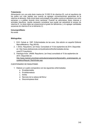 248
Tratamiento:
Alimentación con una sola dosis masiva de 15 000 VI de vitamina 03, curó el raquitismo de
los pollos con más rapidez que cuando se agregan concentraciones generosas de la
vitamina al alimento. Esta única dosis oral protegió a los gallos contra el raquitismo por ocho
semanas y a pollitas durante cinco semanas. Cuando se administran dosis masivas a
animales raquíticos, resulta necesario considerar que puede ser perjudicial el exceso de
vitamina D. La dosis debe ser proporcional al grado de deficiencia, y no agregar cantidades
excesivas de vitamina D en el alimento.(1)
Inmunoprofiláxis:
No existe
Bibliografías:
1. B.W. Calnek al. 1997. Enfermedades de las aves. 2da edición en español Editorial
ManualModerno. Pag (48-50).
2. I. Dinev. Raquitismo. (en línea). Consultado el 10 de septiembre de 2014. Disponible
en: http://www.elsitioavicola.com/publications/6/enfermedades-de-las-
aves/311/raquitismo
3. Patología Aviar. UNAM. Raquitismo. (en línea) consultado el 10 de septiembre de
2014. Disponible en:
http://www.medvet.umontreal.ca/etudes/enseignementligne/patho_aviaire/aparato_es
queletico/Raquist_Rachi/index.asp.
CUESTIONARIO DE RAQUITISMO
1. Elabore un cuadro comparativo con las siguientes enfermedades:
a. Encefalomielitis
b. Encefalomalacia
c. Artritis
d. Necrosis de la cabeza del fémur
e. Discondroplasia tibial
 
