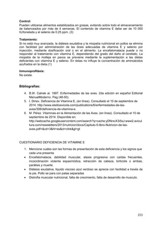 255
Control:
Pueden utilizarse alimentos estabilizados en grasas, evitando sobre todo el almacenamiento
de balanceados por más de 4 semanas. El contenido de vitamina E debe ser de 10 000
IU/tonelada y el selenio de 0.25 ppm. (3)
Tratamiento:
Si no está muy avanzada, la diátesis exudativa y la miopatía nutricional en pollos se elimina
con facilidad por administración de las dosis adecuadas de vitamina E y selenio por
inyección, mediante dosificación oral o en el alimento. La encefalomalacia puede o no
responder al tratamiento con vitamina E, dependiendo del grado del daño al cerebelo. La
miopatía de la molleja en pavos se previene mediante la suplementación a las dietas
deficientes con vitamina E y selenio. En éstas no influye la concentración de aminoácidos
azufrados en la dieta.(1)
Inmunoprofiláxis:
No existe.
Bibliografías:
4. B.W. Calnek al. 1997. Enfermedades de las aves. 2da edición en español Editorial
ManualModerno. Pag (48-50).
5. I. Dinev. Deficiencia de Vitamina E. (en línea). Consultado el 10 de septiembre de
2014. http://www.elsitioavicola.com/publications/6/enfermedades-de-las-
aves/308/deficiencia-de-vitamina-e.
6. M. Pérez. Vitaminas en la Alimentación de las Aves. (en línea). Consultado el 10 de
septiembre de 2014. Disponible en:
http://webcache.googleusercontent.com/search?q=cache:yDNrxvX3i5sJ:www2.avicul
tura.com/newsletters/2013/nutricion/docs/Capitulo-5-libro-Nutricion-de-las-
aves.pdf+&cd=3&hl=es&ct=clnk&gl=gt
CUESTIONARIO DEFICIENCIA DE VITAMINE E
1. Mencione cuales son las formas de presentación de esta deficiencia y los signos que
cada una presenta
 Encefalomalacia, debilidad muscular, ataxia progresiva con caídas frecuentes,
incoordinación violenta espasmódica, retracción de cabeza, torticolis o ambas,
parálisis y muerte.
 Diátesis exudativa, liquido viscoso azul verdoso se aprecia con facilidad a través de
la pie. Pollo se para con patas separadas
 Distrofia muscular nutricional, falta de crecimiento, falta de desarrollo de musculo.
 