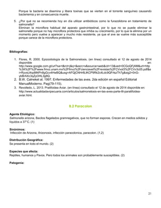 21
Porque la bacteria se disemina y libera toxinas que se vierten en el torrente sanguíneo causando
bacteriemia y en consecuencia muerte.
5. ¿Por qué no se recomienda hoy en día utilizar antibióticos como la furazolidona en tratamiento de
salmonella?
Eliminan la microflora habitual del aparato gastrointestinal, por lo que no se puede eliminar la
salmonella porque no hay microflora protectora que inhiba su crecimiento, por lo que la elimina por un
momento pero vuelve a aparecer y mucho más resistente, ya que el ave se vuelve más susceptible
porque carece de la microflora protectora.
Bibliografías:
1. Flores, R. 2000. Epizootiología de la Salmonelosis. (en línea) consultado el 12 de agosto de 2014
disponible en:
http://www.google.com.gt/url?sa=t&rct=j&q=&esrc=s&source=web&cd=13&ved=0CGoQFjAM&url=http
%3A%2F%2Fwww.fmvz.unam.mx%2Ffmvz%2Fcienciavet%2Frevistas%2FCVvol3%2FCVv3c05.pdf&e
i=RyvsU4qdM4Pn8gGcv4HwBQ&usg=AFQjCNHr8LlKCP9Rk2c4Ldc9QFrlszTh7g&sig2=0nG-
ybBrAXc3qZyOHL3g8Q.
2. B.W. Calneket al. 1997. Enfermedades de las aves. 2da edición en español Editorial
ManualModerno. Pag(79-115).
3. Revolledo, L. 2013. Pratifoidea Aviar. (en línea) consultado el 12 de agosto de 2014 disponible en:
http://www.actualidadavipecuaria.com/articulos/salmonelosis-en-las-aves-parte-III-paratifoidea-
aviar.html.
B.2 Paracolon
Agente Etiológico:
Salmonella arizona, Bacilos flagelados gramnegativos, que no forman esporas. Crecen en medios sólidos y
líquidos a 37°C. (1)
Sinónimos:
Infección de Arizona, Arizonosis, infección paracolonica, paracolon. (1,2)
Distribución Geográfica:
Se presenta en todo el mundo. (2)
Especies que afecta:
Reptiles, humanos y Pavos. Pero todos los animales son probablemente susceptibles. (2)
Patogenia:
 