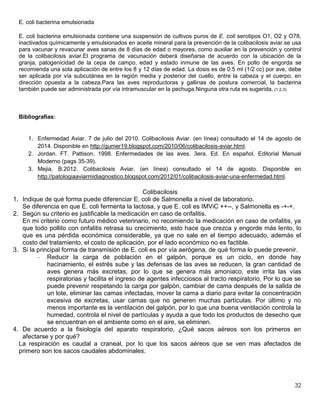 32
E. coli bacterina emulsionada
E. coli bacterina emulsionada contiene una suspensión de cultivos puros de E. coli serotipos O1, O2 y O78,
inactivados químicamente y emulsionados en aceite mineral para la prevención de la colibacilosis aviar.se usa
para vacunar y revacunar aves sanas de 8 días de edad o mayores, como auxiliar en la prevención y control
de la colibacilosis aviar.El programa de vacunación deberá diseñarse de acuerdo con la ubicación de la
granja, patogenicidad de la cepa de campo, edad y estado inmune de las aves. En pollo de engorda se
recomienda una sola aplicación de entre los 8 y 12 días de edad. La dosis es de 0.5 ml (1/2 cc) por ave, debe
ser aplicada por vía subcutánea en la región media y posterior del cuello, entre la cabeza y el cuerpo, en
dirección opuesta a la cabeza.Para las aves reproductoras y gallinas de postura comercial, la bacterina
también puede ser administrada por vía intramuscular en la pechuga.Ninguna otra ruta es sugerida. (1,2,3)
Bibliografías:
1. Enfermedad Aviar. 7 de julio del 2010. Colibacilosis Aviar. (en línea) consultado el 14 de agosto de
2014. Disponible en http://gumer19.blogspot.com/2010/06/colibacilosis-aviar.html.
2. Jordan. FT. Pattison. 1998. Enfermedades de las aves. 3era. Ed. En español. Editorial Manual
Moderno (pags 35-39).
3. Mejia, B.2012. Colibacilosis Aviar. (en línea) consultado el 14 de agosto. Disponible en
http://patologiaaviarmidiagnostico.blogspot.com/2012/01/colibacilosis-aviar-una-enfermedad.html.
Colibacilosis
1. Indique de qué forma puede diferenciar E. coli de Salmonella a nivel de laboratorio.
Se diferencia en que E. coli fermenta la lactosa, y que E. coli es IMViC ++--, y Salmonella es -+-+.
2. Según su criterio es justificable la medicación en caso de onfalitis.
En mi criterio como futuro médico veterinario, no recomiendo la medicación en caso de onfalitis, ya
que todo pollito con onfalitis retrasa su crecimiento, esto hace que crezca y engorde más lento, lo
que es una pérdida económica considerable, ya que no sale en el tiempo adecuado, además el
costo del tratamiento, el costo de aplicación, por el lado económico no es factible.
3. Si la principal forma de transmisión de E. coli es por vía aerógena, de qué forma lo puede prevenir.
- Reducir la carga de población en el galpón, porque es un ciclo, en donde hay
hacinamiento, el estrés sube y las defensas de las aves se reducen, la gran cantidad de
aves genera más excretas, por lo que se genera más amoniaco, este irrita las vías
respiratorias y facilita el ingreso de agentes infecciosos al tracto respiratorio. Por lo que se
puede prevenir respetando la carga por galpón, cambiar de cama después de la salida de
un lote, eliminar las camas infectadas, mover la cama a diario para evitar la concentración
excesiva de excretas, usar camas que no generen muchas partículas. Por último y no
menos importante es la ventilación del galpón, por lo que una buena ventilación controla la
humedad, controla el nivel de partículas y ayuda a que todo los productos de desecho que
se encuentran en el ambiente como en el aire, se eliminen.
4. De acuerdo a la fisiología del aparato respiratorio, ¿Qué sacos aéreos son los primeros en
afectarse y por qué?
La respiración es caudal a craneal, por lo que los sacos aéreos que se ven mas afectados de
primero son los sacos caudales abdominales.
 