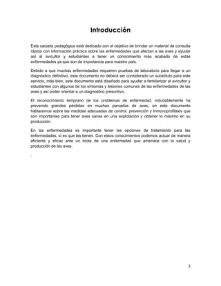 3
Introducción
Esta carpeta pedagógica está dedicado con el objetivo de brindar un material de consulta
rápida con información práctica sobre las enfermedades que afectan a las aves y ayudar
así al avicultor y estudiantes a tener un conocimiento más acabado de estas
enfermedades ya que son de importancia para nuestro país.
Debido a que muchas enfermedades requieren pruebas de laboratorio para llegar a un
diagnóstico definitivo, este documento no deberá ser considerado un substituto para este
servicio, más bien, este documento está diseñado para ayudar a familiarizar al avicultor y
estudiantes con algunos de los síntomas y lesiones comunes de las enfermedades de las
aves y así poder orientar a un diagnostico presuntivo.
El reconocimiento temprano de los problemas de enfermedad, indudablemente ha
prevenido grandes pérdidas en muchas parvadas de aves, en este documento
hablaremos sobre las medidas adecuadas de control, prevención y Inmunoprofilaxis que
son importantes para tener aves sanas en una explotación y obtener lo máximo en su
producción.
En las enfermedades es importante tener las opciones de tratamiento para las
enfermedades, si es que las tienen. Con estos conocimientos podemos actuar de manera
eficiente y eficaz ante un brote de una enfermedad que amenace con la salud y
producción de las aves.
.
 
