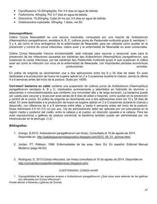 47
 Ciprofloxacina 10-20mg/kg/dia. Por 3-5 días en agua de bebida
 Fosfomicina: 40mg/kg. Por 3-7 días en agua de bebida
 Doxiciclina: 15-20mg/kg. Cada 24 hrs por 3-5 días en agua de bebida.
 Oxitetraciclina inyectable. 50mg/kg. 1 dosis, vía SC
Inmunoprofiláxis:
Cólera Coriza Newcastle® es una vacuna inactivada, compuesta por una mezcla de Avibacterium
(Haemophilus) paragallinarum, serotipos A, B, C, cultivos puros de Pasteurella multocida grupo A, serotipos 1,
3 y 4, así como el virus lentogénico de la enfermedad de Newcastle, para ser utilizada como auxiliar en la
prevención y control de coriza infecciosa, cólera aviar y la enfermedad de Newcastle en aves comerciales.
Cólera Coriza Newcastle Vacuna emulsionada®, está indicada para vacunar y revacunar aves para la
prevención de las infecciones causadas por bacterias tipo Avibacterium (Haemophilus) paragallinarum, que
ocasionan la coriza infecciosa, por las bacterias tipo Pasteurella multocida grupo A que ocasionan el cólera
aviar así como la infección con virus de la enfermedad de Newcastle, con importantes pérdidas económicas
en producciones avícolas.
En pollos de engorde se recomiendan una a dos aplicaciones entre los 8 y 35 días de edad. En aves
destinadas a la producción de huevo se sugiere aplicar en 2 a 3 ocasiones durante la crianza, siendo la última
4 a 6 semanas antes del inicio de la postura. Dosis por 10000.
Cori-mex® bacterina en caldo contiene una suspensión de cultivos puros de Avibacterium (Haemophilus)
paragallinarum serotipos A, B y C, inactivados químicamente y adsorbidos en hidróxido de aluminio, y
adyuvantes e inmunoestimulantes que confieren una inmunidad alta y de larga duración. La bacterina puede
ser usada para vacunar y revacunar aves sanas de 8 días de edad o mayores, como auxiliar en la prevención
y control de la coriza. En pollos de engorda se recomienda una a dos aplicaciones entre los 10 y 28 días de
edad. En aves destinadas a la producción de huevo se sugiere aplicar en 2 a 3 ocasiones durante la crianza y
desarrollo, con diferencia de 4 a 6 semanas entre ellas, y hasta 4 semanas antes del inicio de la postura.
Dosis Administre 0.5 ml (1/2 cc) por ave. Vía de administración debe ser aplicada por vía subcutánea en la
región media y posterior del cuello, entre la cabeza y el cuerpo, en dirección opuesta a la cabeza. Para las
aves reproductoras y gallinas de postura comercial, la bacterina también puede ser administrada por vía
intramuscular en la pechuga. (1,2)
Bibliografías:
1. Arango, B.2012. Avibacterium paragallinarum (en línea). Consultado el 16 de agosto de 2014.
Disponible en http://patologiaaviarmidiagnostico.blogspot.com/2012_05_01_archive.html.
2. Jordan. FT. Pattison. 1998. Enfermedades de las aves. 3era. Ed. En español. Editorial Manual
Moderno (pags 49-52).
3. Rodriguez, E. 2013.Coriza infecciosa. (en línea) consultado el 16 de agosto de 2014. Disponible en
http://corizainfecciosaenfermedadenaves.blogspot.com/.
CUESTIONARIO: CORIZA AVIAR
1. Susceptibilidad de las especies aviares a Avibacterium paragallinarum ¿Qué otras aves además de las gallinas
son afectadas por Coriza Infecciosa?
Puede afectar a faisanes y gallinas de Guinea.
 