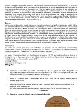 54
Pruebas serológicas: La prueba serológica estándar para detectar anticuerpos contra clamidias es la prueba
de fijación del complemento (FC). El antígeno es un determinante de grupo presente en el lipopolisacárido de
todas las cepas. La existencia de títulos altos por FC en la mayoría de los individuos de una población con
síntomas clínicos es una evidencia presuntiva de infección activa. La demostración de un aumento de cuatro
veces en el título en un ave individual se considera un diagnóstico de infección reciente. También están
disponibles otras pruebas serológicas, como las de ELISA, la aglutinación con látex, la aglutinación de
cuerpos elementales, la micro–inmunofluorescencia, y la inmunodifusión en gel de agar. Estas pruebas tienen
valor en casos específicos y pueden sustituir a la técnica de FC; sin embargo todavía no se dispone de
comparaciones sobre fiabilidad y reproducibilidad (1,3)
Control:
No hay vacunas disponibles para la clamidiosis aviar y la erradicación completa no parece ser posible debido
a la gran cantidad de huéspedes potenciales. Sin embargo, se pueden tomar ciertas medidas para reducir el
riesgo de infección. Para prevenir la introducción de clamidiosis aviar a un establecimiento, las aves nuevas
deben ser examinadas para observar signos de enfermedad, colocadas en cuarentena durante al menos 30
días y muestreadas para detectar la presencia de C. psittaci. Las aves que han regresado de eventos como
exposiciones o ferias también deben aislarse. Las aves silvestres deben ser excluidas de las instalaciones y
se deben controlar los roedores silvestres, que podrían actuar como vectores mecánicos. La limpieza y la
desinfección con regularidad de los establecimientos y equipos también ayudan en el control. Se deben ubicar
las jaulas de manera que nada, incluidas las heces, alimento o las plumas se transfieran fácilmente entre
ellas. Se debe minimizar la contaminación cruzada entre áreas o unidades. Una buena ventilación puede
ayudar a reducir la acumulación de aerosoles y evitar la contaminación cruzada. (1,3)
Tratamiento:
No existe una vacuna para aves. Los antibióticos de elección son las tetraciclinas (clortetraciclina,
oxitetraciclina, doxiciclina); las fluoroquinolonas también son eficaces. La resistencia a las tetraciclinas es rara,
pero está empezando a ser frecuente y se deben utilizar dosis más altas. (1,3)
Los grupos infectados se tratan con clortetraciclina, a dosis de 400-750 g/tonelada de alimento, durante un
período mínimo de 2 semanas antes de que el tratamiento haya eliminado eficazmente el riesgo potencial de
infección para los empleados de las granjas. (1,3)
Inmunoprofiláxis:
No existe una vacuna para aves.
Bibliografías:
1. Clamidiosis aviar 2009. (en línea) consultado el 16 de agosto de 2014. Disponible en
http://webcache.googleusercontent.com/search?q=cache:mYq7sG2NZTkJ:www.cfsph.iastate.edu/Fact
sheets/es/clamidiosis_aviar.pdf+&cd=1&hl=es&ct=clnk&gl=gt.
2. Jordan. FT. Pattison. 1998. Enfermedades de las aves. 3era. Ed. En español. Editorial Manual
Moderno (pags 91-95).
3. Manual de la OIE sobre animales terrestres. 2008. Clamidiosis aviar (en línea).Consultado el 16 de
agosto de 2014. Disponible en:
http://www.oie.int/fileadmin/Home/esp/Health_standards/tahm/2.09.09.%20Salmonelosis.pdf.
CLAMIDIOSIS
1. Elabore un esquema del ciclo reproductivo de la Clamidia
Se incluye en un
fagolisosoma donde
sufre una
 