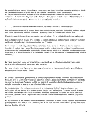 63
La tuberculosis aviar es muy frecuente y su incidencia es alta en las pequeñas granjas campesinas en donde
las gallinas se mantienen muchos años, y los corrales e instalaciones están contaminados.
En las granjas industriales la infección ocurre raramente, debido a la reposición rápida de las aves, las
condiciones de mantenimiento y las medidas de higiene. La tuberculosis de los pavos está asociada a la de
gallinas infectadas. Los patos y gansos son poco susceptibles a M. avium.
2. ¿Qué características tiene la tuberculosis en las aves (Transmisión, sintomatología)?
Los bacilos tuberculosis que se exudan de las lesiones tuberculosas ulceradas del intestino en aves, resulta
una fuente constante de bacterias virulentas. La fuente primaria de infección es la materia fecal.
El aparato respiratorio también es una fuente potencial de infección, si existe lesión en la mucosa traqueal.
Los bacilos persisten en el suelo largo tiempo y se ha demostrado que las bacterias se conservan viables en
cadáveres enterrados a un metro de profundidad por 27 meses.
La transmisión por lo tanto puede ser horizontal directa de ave a ave por el contacto con las lesiones,
ingestión de materia fecal y otros. E indirecta porque también se diseminan los bacilos en los cadáveres de
aves muertas por esta causa y los desperdicios de gallinas para alimento, el transporte en zapatos sucios con
materia fecal, el equipo empleado en el cuidado y conservación de las aves infectadas (recipientes y sacos de
alimento).
La vía de transmisión puede ser vertical al huevo, aunque la vía de infección mediante el huevo no se
considera importante para la transmisión a los humanos.
La vía de infección es la digestiva con lesiones predominantes en hígado, bazo, intestino y médula ósea,
pocas veces en los pulmones y riñones
En cuanto a los síntomas, generalmente, si la infección progresa de manera suficiente, afecta la condición
física, las aves se ven menos vivaces que los demás animales. Las aves afectadas se fatigan con facilidad y
se observan deprimidas. Aunque el apetito, por lo general, no se altera, la pérdida de peso es progresiva y
notable, en especial se aprecia en los músculos de la pechuga.
La micobacteriosis aviar involucra principalmente el tracto gastrointestinal y se presenta como una
enfermedad crónica, aunque aves en buen estado pueden morir súbitamente. Presentan pérdida de peso,
depresión, diarrea y poliuria con pobre respuesta antibiótica. Mal estado de plumas, caquexia, distensión
abdominal, debilidad, masas conjuntivales y subcutáneas. Puede observarse disnea si existe compromiso
pulmonar.
En algunos casos el ave presenta parálisis unilateral y camina con un andar saltón y vacilante, probablemente
por compromiso de la médula ósea. La mayor parte de las aves presenta diarrea intensa que algunas veces
provoca debilidad extrema.
 
